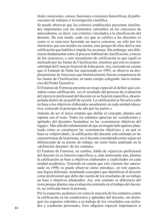 44 
título; menciones, cursos, funciones o misiones honoríficas; d) publi-caciones 
de trabajos o investigación científica. 
Se puede observar que los criterios establecidos presentan similitu-des 
importantes con los elementos valorables en los concursos de 
antecedentes, es decir, con criterios vinculados a la clasificación del 
docente. De este modo, cada vez que se califica a los docentes es 
como si se estuviese haciendo un nuevo concurso, no sólo por los 
elementos que son tenidos en cuenta, sino porque de ellos deriva una 
calificación que habilita o impide los ascensos. Sin embargo, una dife-rencia 
fundamental entre el proceso habitual de clasificación, a través 
de los concursos, y este mecanismo de calificación es que aquél es 
realizado por las Juntas de Clasificación, mientras que éste es respon-sabilidad 
del Consejo General de Educación. Así, teniendo en cuenta 
que el Estatuto de Salta fue sancionado en 1995, se observa un des-plazamiento 
de funciones que históricamente fueron competencia de 
las Juntas de Clasificación, en tanto cuerpo colegiado, hacia instan-cias 
del Poder Ejecutivo. 
El Estatuto de Formosa presenta un rasgo especial al definir qué con-sidera 
como calificación: «es el resultado del proceso de evaluación 
del ejercicio profesional del docente en su función específica, desem-peñada 
dentro de un perfil de acción. La calificación se llevará a cabo 
en base a los objetivos elaborados anualmente en cada unidad educa-tiva, 
conocido al principio de año por las partes.» 
Además de ser el único estatuto que define el concepto, plantea una 
ruptura con el resto. Todos los estatutos aprecian las «condiciones y 
aptitudes del docente» basándose en las «constancias objetivas del 
legajo». Más allá del señalamiento de que en ningún lado aparece plan-teado 
cómo se construyen las «constancias objetivas» y en qué se 
basa su «objetividad», la calificación del docente está centrada en las 
características de la persona, en el docente considerado como sujeto no 
diferenciado de su puesto de trabajo, tal como fuera analizado en la 
«definición docente» de los estatutos. 
El Estatuto de Formosa, en cambio, habla de «ejercicio profesional 
del docente en su función específica» y, más interesante aún, plantea 
la calificación en base a objetivos elaborados y explicitados en cada 
unidad académica. Teniendo en cuenta que este estatuto fue sancio-nado 
en 1990, se puede observar cómo introduce, en este aspecto, 
una lógica diferente, instalando conceptos que identifican al docente 
como profesional que debe dar cuenta de los resultados de su trabajo 
en base a objetivos planteados. Así, este estatuto se diferencia del 
resto porque plantea una evaluación centrada en el trabajo del docen-te, 
no enfocada hacia la persona. 
Por lo expuesto, podemos ver cómo la mayoría de los estatutos centra 
la calificación en las condiciones y aptitudes del docente, sin distin-guir 
los aspectos referidos a su trabajo de los vinculados con actitu-des 
y conductas personales. Esto adquiere especial importancia si 
 