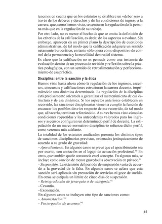 45 
tenemos en cuenta que en los estatutos se establece un «deber ser» a 
través de los deberes y derechos y de las condiciones de ingreso a la 
carrera, que, como hemos visto, se centra en la regulación de la perso-na 
más que en la regulación de su trabajo. 
Por otro lado, no es menor el hecho de que se omita la definición de 
los criterios de la calificación, es decir, de los aspectos a evaluar. Sin 
embargo, aparecen en un primer plano la descripción de cuestiones 
administrativas, de tal modo que la calificación adquiere un sentido 
netamente burocrático, en tanto sólo opera como dispositivo de con-trol 
de la permanencia y la movilidad dentro del sistema. 
Es claro que la calificación no es pensada como una instancia de 
evaluación dentro de un proceso de revisión y reflexión sobre la prác-tica 
pedagógica, con un sentido de retroalimentación y perfecciona-miento 
de esa práctica. 
Disciplina: entre la sanción y la ética 
Hemos visto hasta ahora cómo la regulación de los ingresos, ascen-sos, 
concursos y calificaciones estructuran la carrera docente, impri-miéndole 
una dinámica determinada. La regulación de la disciplina 
está precisamente orientada a garantizar el mantenimiento de esa es-tructura 
y de esa dinámica. Si los aspectos anteriores establecen un 
recorrido, las sanciones disciplinarias vienen a cumplir la función de 
encauzar los posibles desvíos respecto de ese recorrido, de tal modo 
que, al hacerlo, terminan reforzándolo. A su vez hemos visto cómo las 
condiciones requeridas y los antecedentes valorados para los ingre-sos 
y ascensos configuran un determinado perfil de docente. La esti-pulación 
de un marco normativo disciplinario refuerza dicho perfil, 
como veremos más adelante. 
La totalidad de los estatutos analizados presenta los distintos tipos 
de sanciones disciplinarias previstas, ordenadas jerárquicamente de 
acuerdo a su grado de gravedad: 
- Apercibimiento. En algunos casos se prevé que el apercibimiento sea 
por escrito, con anotación en el legajo de actuación profesional.90 En 
otros, que también quede constancia en el concepto. En algunos más, se 
incluye como sanción de menor gravedad la observación en privado.91 
- Suspensión. La extensión del período de suspensión varía de acuer-do 
a la gravedad de la falta. En algunos casos se aclara que esta 
sanción será aplicada sin prestación de servicios ni goce de sueldo. 
En otros se estipula un límite de cinco días de suspensión. 
- Retrogradación de jerarquía o de categoría.92 
- Cesantía. 
- Exoneración. 
En algunos casos se incluyen otro tipo de sanciones como: 
- Amonestación.93 
- Postergación de ascenso.94 
 