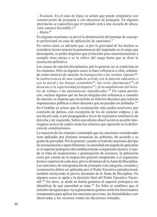 46 
- Traslado. En el caso de Jujuy se aclara que puede estipularse con 
conservación de jerarquía o con descenso de jerarquía. En algunas 
provincias se especifica que el traslado será a una escuela de ubica-ción 
«menos favorable.»95 
- Multa.96 
En algunas ocasiones se prevé la disminución del puntaje de concep-to 
profesional en caso de aplicación de sanciones.97 
En varios casos se advierte que, si por la gravedad de los hechos se 
considera inconveniente la permanencia del imputado en el cargo que 
desempeña, se podrá disponer que el docente pase transitoriamente a 
cumplir otras tareas o se lo releve del cargo hasta que se dicte la 
resolución definitiva. 
Las causas de sanción disciplinaria, por lo general, no se explicitan en 
los estatutos. Sólo en algunos casos se hace referencia a ellas, señalan-do 
como motivos de sanción: la transgresión a las normas vigentes98; 
la inobservancia de una conducta acorde con la función educativa o 
con la moral y las buenas costumbres99, los vicios deprimentes100; el 
desacato a la superioridad jerárquica101; el incumplimiento del hora-rio 
de trabajo o las inasistencias injustificadas.102 En varias provin-cias, 
incluso algunas que no hacen ninguna otra referencia a causales 
de sanción, se dispone que incurrirán en falta los docentes que realicen 
imputaciones públicas a otros docentes que no puedan ser probadas.103 
En Córdoba se aclara que la exoneración sólo podrá resolverse por 
comisión de delitos, con excepción de los de carácter culposo y de 
acción privada, o por propaganda a favor de regímenes totalitarios de 
derecha y de izquierda. Sobre esta última observación es posible inte-rrogarse 
acerca de cuáles serán los criterios que operarán en la defini-ción 
de «totalitarismo». 
La mayoría de los estatutos contempla que las sanciones consideradas 
sean aplicadas por distintas instancias de gobierno, de acuerdo a su 
grado de gravedad. Por lo general, cuando se trata de sanciones del tipo 
de amonestación o apercibimiento, la autoridad encargada de aplicarlas 
es el superior jerárquico del establecimiento u organismo técnico. Cuan-do 
se trata de suspensiones y postergación de ascensos, la aplicación 
corre por cuenta de la inspección general competente o el organismo 
técnico superior de cada área, previo dictamen de la Junta de Disciplina. 
Las sanciones de retrogradación de jerarquía o de categoría, cesantía y 
exoneración deben ser aplicadas por el Poder Ejecutivo jurisdiccional, 
también incluyendo el previo dictamen de la Junta de Disciplina. En 
algunos casos se apela a la decisión final del Poder Ejecutivo Nacio-nal. 
104 En otros, se alude en forma genérica al superior jerárquico sin 
identificar de qué autoridad se trata.105 En Salta se establece que el 
ministro designará por vía reglamentaria quiénes serán los funcionarios 
competentes para aplicar las sanciones previstas, las formalidades a ser 
observadas y los recursos contra las decisiones tomadas. 
 