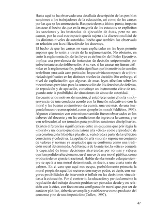 47 
Hasta aquí se ha observado una detallada descripción de las posibles 
sanciones a los trabajadores de la educación, así como de las causas 
por las que se los amonestaría. Respecto de este último punto, importa 
destacar el hecho de que en la mayoría de los estatutos se explicitan 
las sanciones y las instancias de ejecución de éstas, pero no sus 
causas, por lo cual este espacio queda sujeto a la discrecionalidad de 
los distintos niveles de autoridad, hecho que también fue observado 
en relación con la calificación de los docentes. 
El hecho de que las causas no sean explicitadas en las leyes permite 
suponer que lo serán a través de la reglamentación. No obstante, en 
tanto la reglamentación de las leyes es atribución del Poder Ejecutivo, 
implica una prevalencia de instancias de decisión unipersonales por 
sobre instancias de deliberación. A su vez, si las causas no fueran defi-nidas 
en la reglamentación, podría significar que los motivos de sanción 
se definan para cada caso particular, lo que abriría un espacio de arbitra-riedad 
significativo en los distintos niveles de decisión. Sin embargo, el 
nivel de explicitación que algunas de estas leyes efectúan sobre los 
mecanismos previstos para la consecución de los derechos de defensa, 
de reposición y de apelación, constituye un instrumento clave de res-guardo 
ante la posibilidad de situaciones de abuso de autoridad. 
En cuanto a los motivos de sanción, el establecer entre ellos la «inob-servancia 
de una conducta acorde con la función educativa o con la 
moral y las buenas costumbres» da cuenta, una vez más, de una ima-gen 
del maestro como apóstol, como ejemplo de moral (Feldfeber, 1996). 
Algunos elementos con este mismo sentido fueron observados en los 
deberes del docente y en las condiciones de ingreso a la carrera, y se 
ven reforzados al ser tomados para posibles sanciones disciplinarias. 
Existen diferencias significativas entre un esquema que privilegia la 
«moral» y un ideario que dimensiona a la «ética» como el producto de 
una construcción filosófica pluralista, vertebrada a partir de la reflexión 
consciente y colectiva. La apelación a la «moral» supone un conjunto 
de valores y normas ya aceptados que se conforma como una tradi-ción 
social determinada. A diferencia de lo anterior, la «ética» connota 
la capacidad de tomar decisiones atravesadas por normas y valores 
que han podido seleccionarse, en el marco de una moral pública, como 
producto de un ejercicio racional. Hablar de «la moral» vela que siem-pre 
se apela a una moral determinada, es decir, a una cierta serie de 
valores. En el caso que aquí nos ocupa, probablemente primaría la 
moral propia de aquellos sectores con mayor poder, es decir, con ma-yores 
posibilidades de intervenir o influir en las decisiones vincula-das 
a la educación. Por el contrario, la educación y particularmente la 
regulación del trabajo docente podrían ser pensadas desde y en rela-ción 
con la ética, con foco en una configuración moral que, por ser de 
carácter público, debería ser amplia y establecerse como producto del 
consenso y no de una imposición (Cullen, 1997). 
 