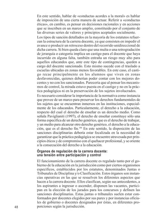 48 
En este sentido, hablar de «conductas acordes a la moral» es hablar 
de imposición de una cierta manera de actuar. Referir a «conductas 
éticas», en cambio, es pensar en decisiones racionales y en acciones 
que se inscriben en un marco amplio, constituido por el conjunto de 
las diversas series de valores y principios aceptados socialmente. 
Los tipos de sanción detallados en la mayoría de los estatutos refuer-zan 
la estructura de la carrera docente, ya que consisten en impedir el 
avance o producir un retroceso dentro del recorrido unidireccional de 
dicha carrera. Si bien queda claro que una multa o una retrogradación 
de jerarquía o categoría implica un castigo para el docente que haya 
incurrido en alguna falta, también entraña un riesgo muy alto para 
aquellos educandos que, ante este tipo de contingencias, queden a 
cargo del docente sancionado. Esto mismo sucede con el traslado a 
escuelas ubicadas en zonas menos favorables. En este caso, el casti-go 
recae principalmente en los alumnos que viven en zonas 
desfavorecidas, quienes deberían poder contar con los mejores do-centes 
y no con los sancionados. Parecería que al pensar los mecanis-mos 
de control, la mirada estuvo puesta en el castigo y no en la prác-tica 
pedagógica ni en la preservación de los sujetos involucrados. 
Es necesario considerar la importancia de la normativa como instancia 
que provee de un marco para preservar los derechos fundamentales de 
los sujetos que se encuentran inmersos en las instituciones, especial-mente 
de los educandos. Particularmente, el derecho a la educación, 
respecto del cual el derecho de enseñar es un derecho medio. Como 
señala Paviglianiti (1997), el derecho de enseñar constituye sólo una 
forma específica de un derecho genérico, que es el derecho de trabajar, 
y un medio para alcanzar otro derecho genérico, el derecho a la educa-ción, 
que es el derecho fin.106 En este sentido, la disposición de las 
sanciones disciplinarias debería estar focalizada en la necesidad de 
garantizar que la práctica pedagógica se encuentre atravesada por prin-cipios 
éticos y de compromiso con el quehacer profesional, y se oriente 
a la consecución del derecho a la educación. 
Órganos de regulación de la carrera docente: 
una tensión entre participación y control 
El funcionamiento de la carrera docente es regulado tanto por el go-bierno 
de la educación en la jurisdicción como por ciertos organismos 
específicos, establecidos por los estatutos, denominados Juntas o 
Tribunales de Disciplina y/o Clasificación. Estos órganos son instan-cias 
operativas en las que se resuelven los diferentes aspectos que 
hacen a la carrera docente. Ellos clasifican, según sus antecedentes, a 
los aspirantes a ingresar o ascender, disponen las vacantes, partici-pan 
en la elección de los jurados para los concursos y definen las 
sanciones disciplinarias. Estas juntas o tribunales suelen estar con-formados 
por docentes elegidos por sus pares y por instancias oficia-les 
de gobierno o docentes designados por éstas, en diferentes pro-porciones 
según la jurisdicción. 
 
