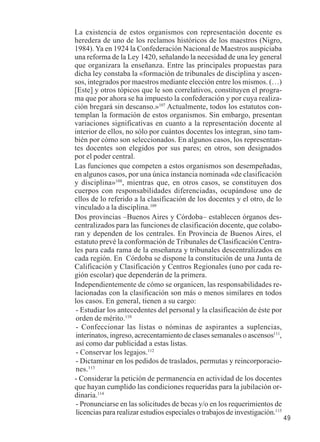 49 
La existencia de estos organismos con representación docente es 
heredera de uno de los reclamos históricos de los maestros (Nigro, 
1984). Ya en 1924 la Confederación Nacional de Maestros auspiciaba 
una reforma de la Ley 1420, señalando la necesidad de una ley general 
que organizara la enseñanza. Entre las principales propuestas para 
dicha ley constaba la «formación de tribunales de disciplina y ascen-sos, 
integrados por maestros mediante elección entre los mismos. (…) 
[Este] y otros tópicos que le son correlativos, constituyen el progra-ma 
que por ahora se ha impuesto la confederación y por cuya realiza-ción 
bregará sin descanso.»107 Actualmente, todos los estatutos con-templan 
la formación de estos organismos. Sin embargo, presentan 
variaciones significativas en cuanto a la representación docente al 
interior de ellos, no sólo por cuántos docentes los integran, sino tam-bién 
por cómo son seleccionados. En algunos casos, los representan-tes 
docentes son elegidos por sus pares; en otros, son designados 
por el poder central. 
Las funciones que competen a estos organismos son desempeñadas, 
en algunos casos, por una única instancia nominada «de clasificación 
y disciplina»108, mientras que, en otros casos, se constituyen dos 
cuerpos con responsabilidades diferenciadas, ocupándose uno de 
ellos de lo referido a la clasificación de los docentes y el otro, de lo 
vinculado a la disciplina.109 
Dos provincias –Buenos Aires y Córdoba– establecen órganos des-centralizados 
para las funciones de clasificación docente, que colabo-ran 
y dependen de los centrales. En Provincia de Buenos Aires, el 
estatuto prevé la conformación de Tribunales de Clasificación Centra-les 
para cada rama de la enseñanza y tribunales descentralizados en 
cada región. En Córdoba se dispone la constitución de una Junta de 
Calificación y Clasificación y Centros Regionales (uno por cada re-gión 
escolar) que dependerán de la primera. 
Independientemente de cómo se organicen, las responsabilidades re-lacionadas 
con la clasificación son más o menos similares en todos 
los casos. En general, tienen a su cargo: 
- Estudiar los antecedentes del personal y la clasificación de éste por 
orden de mérito.110 
- Confeccionar las listas o nóminas de aspirantes a suplencias, 
interinatos, ingreso, acrecentamiento de clases semanales o ascensos111, 
así como dar publicidad a estas listas. 
- Conservar los legajos.112 
- Dictaminar en los pedidos de traslados, permutas y reincorporacio-nes. 
113 
- Considerar la petición de permanencia en actividad de los docentes 
que hayan cumplido las condiciones requeridas para la jubilación or-dinaria. 
114 
- Pronunciarse en las solicitudes de becas y/o en los requerimientos de 
licencias para realizar estudios especiales o trabajos de investigación.115 
 