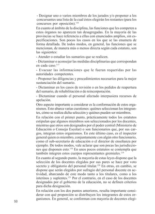 50 
- Designar uno o varios miembros de los jurados y/o proponer a los 
concursantes una lista de la cual éstos elegirán los restantes (para los 
concursos por oposición).116 
En cuanto al ámbito de la disciplina, las funciones que les competen a 
estos órganos no aparecen tan desagregadas. En la mayoría de las 
provincias se hace referencia a ellas con enunciados amplios, sin es-pecificaciones. 
Son pocos los casos en los que se las enumera de 
forma detallada. De todos modos, en general, las funciones que se 
mencionan, de manera más o menos directa según cada estatuto, son 
las siguientes: 
- Atender o estudiar los sumarios que se realicen. 
- Dictaminar o aconsejar las medidas disciplinarias que correspondan 
en cada caso.117 
- Evacuar las informaciones que le fueran requeridas por las 
autoridades competentes. 
- Proponer las diligencias y procedimientos necesarios para la mejor 
sustanciación del sumario. 
- Dictaminar en los casos de revisión o en los pedidos de reapertura 
del sumario, de rehabilitación o de reincorporación. 
- Dictaminar cuando el personal afectado interpusiera recursos de 
apelación. 
Otro aspecto importante a considerar es la conformación de estos orga-nismos. 
Esto abarca varias cuestiones: quiénes seleccionan los integran-tes, 
cómo se realiza dicha selección y quiénes pueden ser miembros. 
En relación con el primer punto, prácticamente todos los estatutos 
estipulan que algunos miembros son seleccionados por los docentes, 
mientras que otros son designados por el poder central (Ministerio de 
Educación o Consejo Escolar) o son funcionarios que, por sus car-gos, 
integran estos organismos. En este último caso, es el inspector 
general quien es miembro, conjuntamente con algún otro funcionario, 
como el sub-secretario de educación o el director de enseñanza por 
ejemplo. De todos modos, vale aclarar que son pocas las jurisdiccio-nes 
que disponen esto.118 En unos pocos estatutos se contempla que 
también integren estos cuerpos representantes gremiales.119 
En cuanto al segundo punto, la mayoría de estas leyes dispone que la 
selección de los docentes elegidos por sus pares se hace por voto 
secreto y obligatorio del personal titular.120 En otras, en cambio, se 
dispone que serán elegidos por sufragio del personal docente en ac-tividad, 
abarcando de este modo tanto a los titulares, como a los 
interinos y suplentes.121 Por el contrario, en el caso de los docentes 
designados por el gobierno de la educación, no se definen criterios 
para dicha designación. 
En relación con los dos puntos anteriores, resulta importante consi-derar 
con qué proporción se distribuyen los integrantes de estos or-ganismos. 
En general, se conforman con mayoría de docentes elegi- 
 