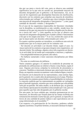 51 
dos por sus pares a través del voto, pero se observa una cantidad 
significativa en la que esto no sucede así, presentando mayoría de 
docentes designados por el gobierno o de funcionarios. Así, en el 
caso de los organismos que desempeñan funciones de clasificación, 
diecisiete son los estatutos que estipulan una mayoría de miembros 
seleccionados por sufragio122, mientras que cinco estatutos disponen 
una mayoría de integrantes designados o funcionarios 123 y uno, igual 
cantidad de docentes votados y designados.124 
En el caso de los organismos responsables de funciones vinculadas 
con la disciplina, su conformación es más variable, siendo trece los 
estatutos en los que son mayoría los miembros elegidos por los docen-tes 
a través del voto125 y siete aquellos en los que se observa una 
mayoría de integrantes designados por el poder central o funcionarios 
a los que se les asigna esta tarea.126 A su vez, existen dos casos en los 
que la mayor parte son docentes seleccionados por sorteo.127 
En cuanto a quiénes pueden ser miembros, se establecen una serie de 
condiciones que en la mayor parte de los estatutos son: 
- Ser docente en actividad o ser docente titular, según el caso. La 
mayor parte de los estatutos exige para integrar estos organismos, ser 
docente titular. Sin embargo, algunos otros sólo requieren ser docen-te 
en actividad, de tal modo que contemplan a interinos y suplentes. 
- Una antigüedad mínima (en general, diez años). 
- No hallarse sumariado o tener sanciones disciplinarias por faltas 
graves. 
- No estar en condiciones de jubilarse. 
Varios estatutos agregan a lo anterior la condición de presentar un 
promedio de calificaciones no inferior a bueno o muy bueno, según el 
caso. Algunas provincias estipulan la restricción de presentarse a 
concurso. También es interesante destacar que, para la provincia de La 
Rioja, un requisito consiste en mantener «una conducta digna y moral». 
En relación con la duración de los representantes, estas normas fijan, 
por lo general, tres o cuatro años de permanencia en el cargo. Práctica-mente 
todos los estatutos ponen límites a la posibilidad de ser reelectos. 
La mayoría explicita que los representantes no podrán ser reelegidos 
para el período siguiente, mientras que otros estipulan que sólo podrán 
serlo por un período. De todos modos, es de destacar que, en general, 
estos límites operan para los miembros seleccionados por voto, pero no 
para aquellos que han sido designados por el gobierno escolar. 
Por otra parte, las leyes señalan que, mientras permanezcan en sus 
funciones, los docentes que forman parte de las Juntas recibirán una 
remuneración mensual o suma fija que, por lo general, se especifica a 
través de una cantidad de puntos índices o por equivalencia con un 
cargo determinado en el escalafón.128 
Con respecto a la participación de los docentes, podemos señalar 
algunas cuestiones. En primer término, es necesario destacar la impor- 
 
