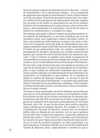 52 
tancia de generar espacios de participación de los docentes –a través 
de representantes y de su elección por sufragio– en la composición 
de organismos que regulan la carrera docente. Como ya fuera dicho al 
inicio de este punto, el hecho de que prácticamente todos los estatu-tos 
establezcan la participación de representantes docentes elegidos 
por sus pares en las Juntas es consecuencia de uno de los reclamos 
históricos de los trabajadores de la educación por volver menos arbi-trarios 
y más transparentes los mecanismos a través de los cuales se 
definen los nombramientos y se asignan los cargos. 
Sin embargo, para poder evaluar el impacto que podrían producir es-tos 
espacios de participación, es necesario considerar qué nivel de 
autonomía tienen estos organismos respecto del poder central. Es 
decir, una cuestión que debe plantearse en torno a este tema se rela-ciona 
con la pregunta acerca del grado de independencia que estos 
órganos mantienen respecto del Poder Ejecutivo de cada jurisdicción. 
El hecho de que prácticamente todos los estatutos contemplen la 
participación de miembros designados por el poder central permite 
suponer que el grado de control ejercido desde esta instancia es ele-vado. 
129 Esto se refuerza en aquellos casos donde la proporción de 
estos miembros es mayor que la de los elegidos por sufragio, así como 
cuando se prevé la participación directa de los propios funcionarios. 
Por otro lado, el tipo de decisiones que se les adjudican constituye un 
signo de las limitaciones al espacio de participación de los docentes, 
pues, en gran medida, las atribuciones estipuladas para estos orga-nismos 
quedan reducidas a la implementación de procedimientos ad-ministrativos 
ya establecidos en otros ámbitos. Si se considera en 
detalle el conjunto de funciones otorgadas –ya sea para el caso de 
clasificación como para el de disciplina– se encuentra que aquello que 
alude al contenido de los procedimientos señalados, o bien constitu-ye 
atribución del poder ejecutivo jurisdiccional, o bien ya está defini-do 
por el propio estatuto. 
Tal como ya fuera mencionado, uno de los derechos reconocidos por 
estas leyes es el de participar en las Juntas y/o en el gobierno escolar. 
Este derecho deviene de un reclamo sostenido por los docentes des-de 
principios del siglo XX, de acuerdo con el cual se exigía la partici-pación 
en el gobierno de la educación, particularmente en el Consejo 
Nacional, con el fin de que las decisiones sobre política educativa 
fueran tomadas por los propios maestros. Por ejemplo, en 1921, la 
Confederación Nacional de Maestros sostenía que «la enseñanza 
pública debe ser dirigida por los maestros; esto es, que el gobierno 
escolar debe estar en manos del magisterio, si queremos adelantar la 
instrucción común.»130 Este reclamo se vinculaba con la intención de 
los maestros de que le fuera reconocida la facultad de tomar decisio-nes 
en el curso de la política educativa, en tanto especialistas y no 
meros ejecutores. El profesor Ghioldi, en un acto de la Confederación 
General de Maestros, decía: «apresurémonos a reclamar lo que es 
 