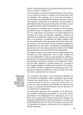 53 
nuestro si deseamos que no se nos trate como materia muer-ta 
que se dirige y dispone.»131 
En los estatutos, este reclamo de participación en las Juntas 
y en el gobierno escolar, se traduce en un enunciado entre 
los derechos. Sin embargo, en el resto del articulado es 
circunscripto a la posibilidad de integrar las Juntas, sin men-ción 
alguna a la inclusión en el gobierno. De este modo, la 
participación docente queda restringida a las Juntas, lo que 
no significa formar parte del gobierno de la educación. 
Otra cuestión a considerar está vinculada con los requisitos 
que deben reunir los aspirantes a constituirse en miembros 
de estos organismos. En general, en la mayor parte de los 
estatutos no se trata a los docentes suplentes e interinos en 
igualdad de condiciones respecto de los titulares en lo que 
hace a sus derechos y condiciones de trabajo, debido a que 
no son considerados como ingresados en la carrera. De acuer-do, 
entonces, con este criterio de que el docente suplente no 
ha ingresado aún a la carrera, sin importar la antigüedad que 
pueda tener en la docencia, queda descartada la posibilidad 
de que participe como miembro de estos organismos. 
Por último, respecto de la remuneración estipulada para los 
miembros de estos organismos. Por un lado, el hecho de 
que sea equiparable a la de un cargo jerárquico, podría ex-plicarse 
por la responsabilidad de la función y la necesidad 
de garantizar mecanismos mínimos de transparencia. Pero, 
por otro lado, también es posible pensar que, si acceder a 
estos lugares implica una diferencia sustantiva en el salario, 
esto podría introducir aspectos de competencia por el car-go 
que desvirtúen el sentido por el que se llega a ese espa-cio 
como representante de sus pares. 
Las cuestiones que hacen a las condiciones laborales de 
los docentes son múltiples. Hemos tomado las que nos pa-recieron 
más significativas: la estabilidad en el cargo, las 
remuneraciones, las licencias y el perfeccionamiento o ca-pacitación. 
Estas cuestiones que abordan los estatutos son 
las que se vinculan más directamente con los docentes en 
su condición de trabajadores. 
Las conquistas laborales que se plasman en las dimensio-nes 
tomadas constituyen el producto de una lucha, prota-gonizada 
por los trabajadores de la educación, que se ex-presa 
en la sanción del Estatuto Nacional del docente. Su 
conquista fundamental se halla íntimamente vinculada con 
la posibilidad de que en la letra del estatuto se avance sobre 
la regulación de aspectos sustanciales de los derechos la-borales 
docentes. 
CONDICIONES 
LABORALES: 
DERECHOS Y 
«REVESES» DEL 
DOCENTE COMO 
TRABAJADOR 
 