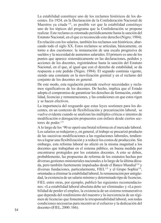 54 
La estabilidad constituye uno de los reclamos históricos de los do-centes. 
En 1924, en la Declaración de la Confederación Nacional de 
Maestros ya citada 132, es posible ver que la estabilidad constituye 
uno de los tópicos del programa que la Confederación se propone 
realizar. Este reclamo es retomado periódicamente hasta la sanción del 
Estatuto Nacional, en el que es reconocido este derecho (Nigro; 1984). 
En relación con los salarios, también los reclamos son históricos, abar-cando 
todo el siglo XX. Estos reclamos se articulan, básicamente, en 
torno a dos cuestiones: la instauración de una escala progresiva de 
sueldos y la necesidad de aumentos salariales. El primero es uno de los 
puntos que aparece sistemáticamente en las declaraciones, pedidos y 
acciones de los docentes, registrándose hasta la sanción del Estatuto 
Nacional, en el que, al igual que con el derecho de estabilidad, se da 
respuesta a este pedido (Nigro; 1984). El segundo continúa vigente, 
siendo una constante en la movilización gremial y en el reclamo del 
conjunto de los docentes en general. 
De este modo, esta regulación pretende resolver necesidades y recla-mos 
significativos de los docentes. De hecho, implica que el Estado 
adopta el compromiso de garantizar los derechos de formación, estabi-lidad, 
licencias y remuneraciones, y las condiciones en que estos rigen 
y se hacen efectivos. 
La importancia del resguardo que estas leyes sostienen para los do-centes, 
en un contexto de flexibilización y precarización laboral, se 
vuelve evidente cuando se analizan las múltiples críticas e intentos de 
modificación o derogación propuestos con énfasis desde ciertos sec-tores 
de poder.133 
A lo largo de los ‘90 se operó una brutal reforma en el mercado laboral. 
Los salarios se redujeron y, en general, el trabajo se precarizó producto 
de las sucesivas modificaciones a las regulaciones laborales, tendien-tes 
a lograr una flexibilización y a reducir los costos de producción. Sin 
embargo, esta reforma laboral no afectó en la misma magnitud a los 
docentes que trabajaban en el sistema público, en buena medida por 
encontrarse protegidos por los estatutos docentes. A esto se deben, 
probablemente, las propuestas de reforma de los estatutos hechas por 
diversas gestiones ministeriales nacionales a lo largo de la última déca-da, 
pero también fuertemente impulsadas desde el Banco Mundial134 y 
diversas fundaciones, particularmente, FIEL135 y el Grupo Sophia136, 
orientadas a eliminar la estabilidad laboral, la remuneración por antigüe-dad, 
la existencia de un salario mínimo y determinado tipo de licencias. 
FIEL entre otras, por ejemplo, publicó las siguientes recomendacio-nes: 
«La estabilidad laboral absoluta debe ser eliminada» y «La posi-bilidad 
de perder el empleo, la existencia de un sistema remunerativo 
que dependa del rendimiento del maestro y la inexistencia de un régi-men 
de licencias que fomenten la irresponsabilidad laboral, son todas 
condiciones necesarias para incentivar el esfuerzo y la dedicación del 
docente» (FIEL, 2000: 166). 
 