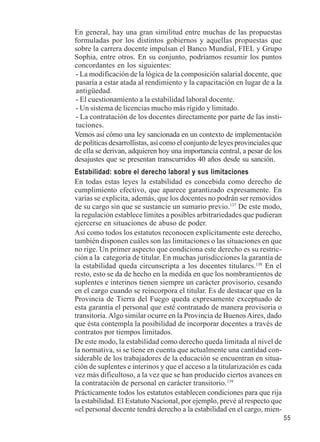 55 
En general, hay una gran similitud entre muchas de las propuestas 
formuladas por los distintos gobiernos y aquellas propuestas que 
sobre la carrera docente impulsan el Banco Mundial, FIEL y Grupo 
Sophia, entre otros. En su conjunto, podríamos resumir los puntos 
concordantes en los siguientes: 
- La modificación de la lógica de la composición salarial docente, que 
pasaría a estar atada al rendimiento y la capacitación en lugar de a la 
antigüedad. 
- El cuestionamiento a la estabilidad laboral docente. 
- Un sistema de licencias mucho más rígido y limitado. 
- La contratación de los docentes directamente por parte de las insti-tuciones. 
Vemos así cómo una ley sancionada en un contexto de implementación 
de políticas desarrollistas, así como el conjunto de leyes provinciales que 
de ella se derivan, adquieren hoy una importancia central, a pesar de los 
desajustes que se presentan transcurridos 40 años desde su sanción. 
Estabilidad: sobre el derecho laboral y sus limitaciones 
En todas estas leyes la estabilidad es concebida como derecho de 
cumplimiento efectivo, que aparece garantizado expresamente. En 
varias se explicita, además, que los docentes no podrán ser removidos 
de su cargo sin que se sustancie un sumario previo.137 De este modo, 
la regulación establece límites a posibles arbitrariedades que pudieran 
ejercerse en situaciones de abuso de poder. 
Así como todos los estatutos reconocen explícitamente este derecho, 
también disponen cuáles son las limitaciones o las situaciones en que 
no rige. Un primer aspecto que condiciona este derecho es su restric-ción 
a la categoría de titular. En muchas jurisdicciones la garantía de 
la estabilidad queda circunscripta a los docentes titulares.138 En el 
resto, esto se da de hecho en la medida en que los nombramientos de 
suplentes e interinos tienen siempre un carácter provisorio, cesando 
en el cargo cuando se reincorpora el titular. Es de destacar que en la 
Provincia de Tierra del Fuego queda expresamente exceptuado de 
esta garantía el personal que esté contratado de manera provisoria o 
transitoria. Algo similar ocurre en la Provincia de Buenos Aires, dado 
que ésta contempla la posibilidad de incorporar docentes a través de 
contratos por tiempos limitados. 
De este modo, la estabilidad como derecho queda limitada al nivel de 
la normativa, si se tiene en cuenta que actualmente una cantidad con-siderable 
de los trabajadores de la educación se encuentran en situa-ción 
de suplentes e interinos y que el acceso a la titularización es cada 
vez más dificultoso, a la vez que se han producido ciertos avances en 
la contratación de personal en carácter transitorio.139 
Prácticamente todos los estatutos establecen condiciones para que rija 
la estabilidad. El Estatuto Nacional, por ejemplo, prevé al respecto que 
«el personal docente tendrá derecho a la estabilidad en el cargo, mien- 
 