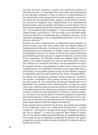 56 
tras dure su buena conducta y conserve las condiciones morales, la 
eficiencia docente y la capacidad física necesarias para el desempeño 
de las funciones asignadas.» Como se observa, los determinantes es-tán 
relacionados con la preservación de ciertas actitudes y con el sos-tenimiento 
de una capacidad física, psíquica, profesional y/o técnica. 
Las provincias recuperan estos condicionantes de la estabilidad de 
diversos modos, pero con grandes similitudes con el de Nación. Por un 
lado, la gran mayoría hace alusión al mantenimiento de «buena conduc-ta 
»140 y/o «condiciones de moralidad»141, como así también a las capa-cidades 
físicas o psicofísicas.142 Por otro lado, casi la totalidad condi-ciona 
este derecho al sostenimiento de la «eficiencia docente», de las 
«aptitudes pedagógicas», de la «idoneidad profesional» o de las «con-diciones 
técnicas».143 
Respecto de estos condicionantes es importante tener presente, en 
primer término, que estas leyes deben tener por objetivo último el 
cumplimiento del derecho a la educación. En este sentido, al exigir el 
mantenimiento de la idoneidad, el Estado estaría asumiendo la res-ponsabilidad 
de ejercer un control al interior del campo profesional 
que brindaría garantías para que se respete el derecho a la educación 
de los ciudadanos. No obstante, habría que indagar cuáles son los 
canales y los modos mediante los cuales se efectiviza dicho control, 
qué sentidos se le imprimen al mismo y con qué parámetros se opera. 
En segundo término, cabe preguntarse cuáles son los alcances de los 
condicionantes a la estabilidad vinculados con la capacidad física o 
psicofísica, ya que podrían generar riesgos de discriminar y segregar 
a trabajadores que presentan problemas de salud o discapacidades. 
Por último, los requisitos de mantener «buena conducta» o condicio-nes 
morales «aceptables» bien podrían entrañar, no sólo elementos 
que dan cuenta de una concepción del docente identificada con el 
apostolado, sino también cierta «infantilización», en tanto las condi-ciones 
que establecen para los docentes replican el modelo de control 
y disciplinamiento de los alumnos en el espacio escolar. En la medida 
en que se establecen como parámetros la moral y la «buena conduc-ta 
», se coloca en un primer plano la estructura jerárquica y autoritaria 
del sistema educativo. Nótese que aún en aquellas partes de los esta-tutos 
que se enfocan más específicamente en el docente como traba-jador, 
siguen apareciendo las imágenes del apóstol. 
Pocas jurisdicciones enumeran los motivos que justifican la pérdida 
de la estabilidad. Estos son: calificación insuficiente144, sanción 
expulsiva145, tramitación o aceptación de cargos violando las normas 
que fija el estatuto146 y reunir los requisitos para obtener la jubila-ción. 
147 Este último condicionante del derecho a la estabilidad implica-ría 
el riesgo de que se disponga la jubilación de docentes de manera 
compulsiva, sin que medien razones de aptitud ni la decisión del tra-bajador 
de retirarse. 
 