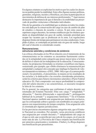 57 
En algunos estatutos se explicitan los motivos por los cuales los docen-tes 
no podrán perder la estabilidad. Entre ellos figuran razones políticas, 
gremiales, religiosas, raciales y filosóficas, así como la participación en 
movimientos de defensa de sus intereses profesionales.148 Aquí merece 
destacarse la importancia de que el derecho a la estabilidad sea preser-vado 
de posibles violaciones a libertades individuales. 
Otra de las garantías a la estabilidad que se plantea en todos los estatu-tos 
está dada por la conservación del cargo en caso de cambio de plan 
de estudios o clausura de escuelas o cursos. Si por estas causas se 
suprimen cargos docentes, las normas establecen que los titulares que-darán 
en disponibilidad con goce de sueldo, teniendo prioridad para 
ocupar las vacantes que se produzcan en la zona. Las regulaciones 
disponen límites de tiempo para permanecer en estas condiciones. Cum-plido 
el plazo, se contempla un período más sin goce de sueldo, luego 
del cual el docente es considerado cesante. 
Remuneraciones: 
estructuras salariales y condiciones de existencia 
Las críticas efectuadas en los 90 en relación con el tratamiento de las 
remuneraciones en los estatutos se encuentran fuertemente centra-das 
en la antigüedad como categoría que posee mayor peso a la hora 
de definir el salario de los trabajadores de la educación. Consecuente-mente, 
las propuestas formuladas se orientan a modificar esta lógica, 
sosteniendo, por ejemplo, que «Debe eliminarse la remuneración por 
antigüedad y cualquier otro concepto que implique la fijación de valo-res 
remunerativos mínimos.» (FIEL, 2000: 166) o que «La carrera profe-sional 
y los postítulos, el presentismo, la mejora en los resultados de 
las escuelas y la dedicación a las escuelas consideradas prioritarias, 
serán los criterios para futuros incrementos salariales» (Pacto Federal 
educativo II). Para comprender con mayor profundidad la composi-ción 
del salario docente y sus características, es necesario recuperar 
la letra de los estatutos. 
Por lo general, las categorías que conforman el salario docente son 
retomadas del Estatuto Nacional. Ellas son: cargo,149 antigüedad,150 
ubicación,151 función diferenciada o especializada152, prolongación 
habitual de la jornada153 y asignaciones familiares.154 En el Estatuto 
Nacional aparece también una asignación por dedicación exclusiva, 
que les corresponde cobrar a quienes son nombrados en cargos jerár-quicos 
con requerimientos de tiempo completo. Esta asignación sólo 
es retomada por algunas jurisdicciones. 
En las provincias encontramos algunas categorías más, que el Estatu-to 
Nacional no considera. Por ejemplo, varias provincias establecen 
una asignación por «estado docente»,155 independiente del cargo en 
el que se esté, que se percibe por uno solo de los cargos, en el caso de 
tener más de uno. La Provincia del Chaco estipula una bonificación 
por atención a practicantes y residentes. Chubut y La Rioja disponen 
una bonificación por presentismo. 
 