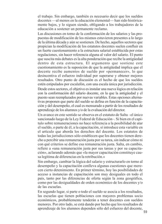59 
el trabajo. Sin embargo, también es necesario decir que los sueldos 
docentes —al menos en la educación elemental— han sido histórica-mente 
bajos, y lo siguen siendo, obligando a los trabajadores de la 
educación a sostener un permanente reclamo. 
Las discusiones en torno de la conformación de los salarios y las pro-puestas 
de modificación de los mismos estuvieron presentes a lo largo 
de la última década y aún se sostienen. De hecho, aquellos sectores que 
propician la modificación de los estatutos docentes suelen confluir en 
un fuerte cuestionamiento a la estructura salarial establecida por estas 
regulaciones, sin hacer referencia alguna al valor del salario. El punto 
que suscita más debates es la alta ponderación que recibe la antigüedad 
dentro de esta estructura. El argumento que sostiene este 
cuestionamiento es la suposición de que la antigüedad implica que el 
docente recibe aumentos de sueldo por «permanecer», lo que 
desincentiva el esfuerzo individual por superarse y obtener mejores 
resultados. Otro punto de discusión es el hecho de que los sueldos 
estén estipulados por escalafón, con una escala única por jurisdicción. 
Desde estos sectores, el objetivo es instalar una nueva lógica en relación 
con la conformación del salario docente, en la que la antigüedad y el 
puesto sean reemplazados por nuevas variables. Estas opciones alterna-tivas 
proponen que parte del sueldo se defina en función de la capacita-ción 
y del desempeño, el cual es mensurado a partir de los resultados de 
aprendizaje de los alumnos y/o de la evaluación del director. 
Un avance en este sentido se observa en el estatuto de Salta –el único 
sancionado luego de la Ley Federal de Educación–. Si bien en el capí-tulo 
sobre remuneraciones no hace referencia a la posibilidad de atar 
el sueldo, o parte de él, a la capacitación, sí introduce esta variable en 
el artículo que aborda los derechos del docente. Los estatutos de 
todas las jurisdicciones sólo establecen que los docentes tienen dere-cho 
a percibir una remuneración justa por su tarea, sin indicar cómo ni 
con qué criterios se define esa remuneración justa. Salta, en cambio, 
refiere a «una remuneración justa por sus tareas y por su capacita-ción 
», aclarando además que «la mayor capacitación constituye cau-sa 
legítima de diferencias en la retribución.» 
Sin embargo, cambiar la lógica del salario y estructurarlo en torno al 
desempeño y la capacitación conlleva algunas cuestiones que mere-cen 
cierto detenimiento. En primer término, hoy las posibilidades de 
acceso a instancias de capacitación son muy desiguales en todo el 
país, tanto por las diferencias de oferta según la zona geográfica, 
como por las desigualdades de orden económico de los docentes y/o 
de las escuelas. 
En segundo lugar, si parte o todo el sueldo se asocia a los resultados, 
las escuelas que tienen poblaciones con mayores problemas socio 
económicos, probablemente tenderán a tener docentes con sueldos 
menores. Por otro lado, se está dando por hecho que los resultados de 
aprendizaje de los alumnos dependen sólo del esfuerzo del docente, 
 