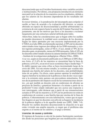 60 
desconociendo que en él inciden fuertemente otras variables sociales 
e institucionales. Por último, esta propuesta introduciría un elemento 
mercantil en la relación de los maestros con los estudiantes, debido a 
que los salarios de los docentes dependerían de los resultados del 
alumno. 
En tercer término, si la ponderación del desempeño para estipular el 
sueldo se hace de acuerdo a la evaluación del director, se estaría 
abriendo un espacio de discrecionalidad y posible arbitrariedad. La 
existencia de este espacio hasta la sanción del Estatuto Nacional fue, 
justamente, uno de los motivos que llevó a los docentes a reclamar 
largamente por una estructura salarial definida para todos. 
Ahora bien, todas las consideraciones que se hagan sobre los sueldos 
no pueden desconocer la realidad socio económica de los docentes. 
Según los datos aportados por una encuesta implementada por la 
CTERA en el año 2000, en el promedio nacional, el 50% de los docentes 
entrevistados tiene ingresos por debajo de los $500 mensuales y exis-ten 
regiones postergadas, como el NEA y Cuyo, donde el 70% de los 
docentes gana, en promedio, menos de $500 mensuales. Sólo el 10% de 
los docentes entrevistados alcanza la canasta familiar ($1200) (CTERA 
- Instituto de investigaciones pedagógicas «Marina Vilte», 2000). 
A su vez, según un documento publicado en el 2000 por el IIPE-Bue-nos 
Aires, el 11,6% de los maestros se encuentran bajo la línea de 
pobreza y el 63,6%, en un nivel socio económico bajo o medio bajo.158 
Es dable suponer que estas cifras se haya incrementado luego de la 
crisis del 2001. En este mismo estudio, se sostiene que «cuanto más 
depende una familia del salario de los docentes, más probabilidades 
tiene de ser pobre. En efecto, entre quienes aportan la totalidad del 
ingreso familiar la incidencia de la pobreza es más de dos veces supe-rior 
a la existente entre quienes son proveedores minoritarios. Esto 
nos da un parámetro del impacto social de las remuneraciones docen-tes: 
¿en qué medida un docente está en condiciones de afrontar un 
proyecto de familia y garantizar bienestar a la misma a partir de su 
profesión? Como simple indicador que nos acerca una respuesta a 
este interrogante, cabe destacar que a partir de sus remuneraciones 
actuales el 45% de los maestros y el 25% de los profesores no están en 
condiciones de sostener a una familia tipo por encima de la línea de 
pobreza. Coherentemente con esta información, vemos que en aque-llos 
hogares en que los docentes son jefes de su hogares la incidencia 
de la pobreza duplica a la de aquellos donde no» (IIPE, 2000: 7-8). 
Discutir los sueldos docentes desconociendo la situación en la que 
están viviendo una amplia mayoría, es negar que el problema más 
urgente es el monto de los salarios y el pago a término. 
Licencias: de causas y controles 
El régimen de licencias es otro de los puntos fuertemente cuestiona-dos 
desde las posiciones que bogaban por una modificación o dero- 
 