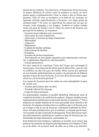 61 
gación de los estatutos. En estas leyes, el tratamiento de las licencias 
es dispar. Mientras en ciertos casos la temática se omite, en otros 
queda sujeta a reglamentación o bien se alude a ella en forma muy 
genérica. Sólo en siete se incorpora en la letra de los estatutos un 
apartado referido específicamente a licencias, con algún grado de 
exhaustividad.159 En estos, se especifican las causas por las que las 
mismas serán otorgadas y los tiempos. También se señala cuándo 
serán con goce de sueldo o sin él. Entre los motivos de licencia con 
percepción de haberes, se enumeran: 
- Licencia anual ordinaria, por vacaciones. 
- Afecciones de corto tratamiento. 
- Afecciones o lesiones de largo tratamiento. 
- Maternidad. 
- Adopción. 
- Matrimonio. 
- Cuidado de familiar enfermo. 
- Fallecimiento de familiar. 
- Exámenes. 
- Estudios de perfeccionamiento. 
- Participación en actividades deportivas por federaciones naciona-les 
u organismos deportivos internacionales. 
- Causas particulares. 
Un caso especial lo constituye Tierra del Fuego, que contempla la 
licencia por «investigación de interés para la educación», para la cual 
se establece un año con goce de sueldo. Otras causas que aparecen 
no son tratadas uniformemente en cuanto a la percepción de haberes 
durante el goce de estas licencias. Es el caso de la licencia por cargos 
electivos y de la licencia gremial.160 
Las causas de licencias para las cuales no está contemplado el goce 
de sueldo son: 
- Asuntos particulares (por un año). 
- Traslado laboral del cónyuge. 
- Cargo de mayor jerarquía. 
En determinados estatutos es posible identificar diferencias entre la 
condición de titular y la condición de suplente. Algunos establecen una 
reglamentación paralela para el personal interino y transitorio.161 Otros 
disponen un tiempo mínimo de servicio para poder tener derecho a las 
licencias. En algunas jurisdicciones se establece que si el docente cesa 
en el cargo y está en uso de licencias, continuará recibiendo los bene-ficios. 
En otras jurisdicciones, por el contrario, se estipula que la licen-cia 
no podrá exceder el período de designación. Estas diferencias resul-tan 
particularmente significativas cuando se trata de licencias por en-fermedades 
de largo tratamiento, maternidad, etc.. 
Esta distinción entre titulares y suplentes se inscribe en el criterio que 
prima en los estatutos de dirigirse prioritariamente a los titulares. Como 
ya se ha dicho, en la mayor parte de ellos no se trata a los docentes 
 