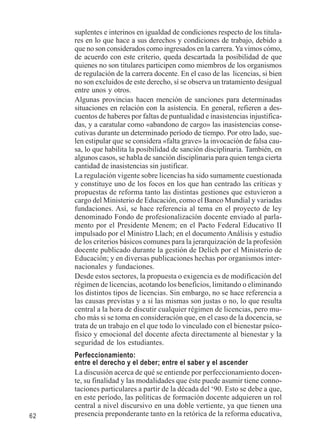 62 
suplentes e interinos en igualdad de condiciones respecto de los titula-res 
en lo que hace a sus derechos y condiciones de trabajo, debido a 
que no son considerados como ingresados en la carrera. Ya vimos cómo, 
de acuerdo con este criterio, queda descartada la posibilidad de que 
quienes no son titulares participen como miembros de los organismos 
de regulación de la carrera docente. En el caso de las licencias, si bien 
no son excluidos de este derecho, sí se observa un tratamiento desigual 
entre unos y otros. 
Algunas provincias hacen mención de sanciones para determinadas 
situaciones en relación con la asistencia. En general, refieren a des-cuentos 
de haberes por faltas de puntualidad e inasistencias injustifica-das, 
y a caratular como «abandono de cargo» las inasistencias conse-cutivas 
durante un determinado período de tiempo. Por otro lado, sue-len 
estipular que se considera «falta grave» la invocación de falsa cau-sa, 
lo que habilita la posibilidad de sanción disciplinaria. También, en 
algunos casos, se habla de sanción disciplinaria para quien tenga cierta 
cantidad de inasistencias sin justificar. 
La regulación vigente sobre licencias ha sido sumamente cuestionada 
y constituye uno de los focos en los que han centrado las críticas y 
propuestas de reforma tanto las distintas gestiones que estuvieron a 
cargo del Ministerio de Educación, como el Banco Mundial y variadas 
fundaciones. Así, se hace referencia al tema en el proyecto de ley 
denominado Fondo de profesionalización docente enviado al parla-mento 
por el Presidente Menem; en el Pacto Federal Educativo II 
impulsado por el Ministro Llach; en el documento Análisis y estudio 
de los criterios básicos comunes para la jerarquización de la profesión 
docente publicado durante la gestión de Delich por el Ministerio de 
Educación; y en diversas publicaciones hechas por organismos inter-nacionales 
y fundaciones. 
Desde estos sectores, la propuesta o exigencia es de modificación del 
régimen de licencias, acotando los beneficios, limitando o eliminando 
los distintos tipos de licencias. Sin embargo, no se hace referencia a 
las causas previstas y a si las mismas son justas o no, lo que resulta 
central a la hora de discutir cualquier régimen de licencias, pero mu-cho 
más si se toma en consideración que, en el caso de la docencia, se 
trata de un trabajo en el que todo lo vinculado con el bienestar psíco-físico 
y emocional del docente afecta directamente al bienestar y la 
seguridad de los estudiantes. 
Perfeccionamiento: 
entre el derecho y el deber; entre el saber y el ascender 
La discusión acerca de qué se entiende por perfeccionamiento docen-te, 
su finalidad y las modalidades que éste puede asumir tiene conno-taciones 
particulares a partir de la década del ‘90. Esto se debe a que, 
en este período, las políticas de formación docente adquieren un rol 
central a nivel discursivo en una doble vertiente, ya que tienen una 
presencia preponderante tanto en la retórica de la reforma educativa, 
 