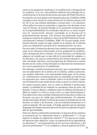 63 
como en las propuestas tendientes a la modificación o derogación de 
los estatutos. A su vez, estas políticas implican una estrategia de re-centralización 
en la toma de decisiones por parte del Poder Ejecutivo. 
En relación con estas políticas de formación docente, Feldfeber (2000) 
considera como una de las características de la reforma educativa de 
los 90 el ser una reforma destinada a «reconvertir» a los docentes: 
«Para aplicar los nuevos contenidos y capacitar a los docentes en las 
‘nuevas formas’ de gestión basadas en la autonomía institucional y 
en la responsabilidad por los resultados educativos, se inició un pro-ceso 
de ‘reconversión’ docente sustentado en el discurso de la 
profesionalización docente. Este proceso fue gestionado desde las 
instancias centrales de gobierno a través de la Red Federal de Forma-ción 
Docente Continua» (Feldfeber, 2000: 19). En este sentido, la for-mación 
docente ocupó un lugar central en la retórica de la reforma 
como un componente necesario de la «modernización» en curso. 
Por otro lado, la formación docente tiene también un papel preponde-rante 
en los discursos relacionados con las propuestas de modifica-ción 
o derogación de los estatutos. En estos discursos, esa formación 
adquiere un sentido que va más allá de la necesidad de «adaptar» a 
los docentes a las nuevas características del sistema educativo. Aquí 
está vinculada, más bien, con las propuestas de reforma de la carrera 
docente en las cuales se hace hincapié en relacionar las remuneracio-nes 
con la capacitación y el rendimiento. 
Sin embargo, el perfeccionamiento docente, que es presentado como 
una novedad dentro de la retórica de la reforma, estaba ya presente, 
con sentidos diferentes a los mencionados hasta aquí, en los estatu-tos. 
Analizaremos a continuación cómo es concebido en relación con 
los siguientes ejes: cómo es definido, cuál es el rol del Estado, cuáles 
son los dispositivos por medio de los cuales se prevé su efectivización. 
En cuanto al primer punto, esto es, cómo es definido el perfecciona-miento, 
la totalidad de los estatutos lo consideran como un deber del 
docente. Como ya dijimos, establecen entre los deberes del docente el 
deber de ampliar su cultura y perfeccionar su capacidad pedagógica. 
Este deber tiene como correlato el derecho de los docentes a contar con 
licencias con goce de sueldo para perfeccionamiento. No obstante, 
resulta interesante destacar la forma que asume la formulación de este 
derecho: se refiere a las licencias, y no así al perfeccionamiento en sí 
como un derecho. De este modo, el Estado garantiza que los docentes 
dispongan del tiempo necesario para este fin, pero no garantiza la igual-dad 
de oportunidades. 
Entre los objetivos del perfeccionamiento, la mayoría de los estatutos 
se pronuncia por la «superación técnica y profesional»162, a la que 
algunos le añaden la «superación cultural.»163 En unos pocos estatu-tos 
aparecen otros objetivos, como «la superación de la capacidad de 
los docentes»164, «el mejoramiento de los servicios educativos y del 
ejercicio profesional»165 o «el completar y renovar aspectos de la for- 
 