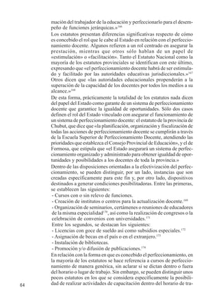 64 
mación del trabajador de la educación y perfeccionarlo para el desem-peño 
de funciones jerárquicas.»166 
Los estatutos presentan diferencias significativas respecto de cómo 
es concebido el rol que le cabe al Estado en relación con el perfeccio-namiento 
docente. Algunos refieren a un rol centrado en asegurar la 
prestación, mientras que otros sólo hablan de un papel de 
«estimulación» o «facilitación». Tanto el Estatuto Nacional como la 
mayoría de los estatutos provinciales se identifican con este último, 
expresando que «el perfeccionamiento docente habrá de ser estimula-do 
y facilitado por las autoridades educativas jurisdiccionales.»167 
Otros dicen que «las autoridades educacionales propenderán a la 
superación de la capacidad de los docentes por todos los medios a su 
alcance.»168 
De esta forma, prácticamente la totalidad de los estatutos nada dicen 
del papel del Estado como garante de un sistema de perfeccionamiento 
docente que garantice la igualdad de oportunidades. Sólo dos casos 
definen el rol del Estado vinculado con asegurar el funcionamiento de 
un sistema de perfeccionamiento docente: el estatuto de la provincia de 
Chubut, que dice que «la planificación, organización y fiscalización de 
todas las acciones de perfeccionamiento docente se cumplirán a través 
de la Escuela Superior de Perfeccionamiento Docente, atendiendo las 
prioridades que establezca el Consejo Provincial de Educación», y el de 
Formosa, que estipula que «el Estado asegurará un sistema de perfec-cionamiento 
organizado y administrado para obtener igualdad de opor-tunidades 
y posibilidades a los docentes de toda la provincia.» 
Dentro de las disposiciones orientadas a la efectivización del perfec-cionamiento, 
se pueden distinguir, por un lado, instancias que son 
creadas específicamente para este fin y, por otro lado, dispositivos 
destinados a generar condiciones posibilitadoras. Entre las primeras, 
se establecen las siguientes: 
- Cursos con o sin relevo de funciones. 
- Creación de institutos o centros para la actualización docente.169 
- Organización de seminarios, certámenes o reuniones de educadores 
de la misma especialidad170, así como la realización de congresos o la 
celebración de convenios con universidades.171 
Entre los segundos, se destacan los siguientes: 
- Licencias con goce de sueldo así como subsidios especiales.172 
- Asignación de becas en el país o en el extranjero.173 
- Instalación de bibliotecas. 
- Promoción y/o difusión de publicaciones.174 
En relación con la forma en que es concebido el perfeccionamiento, en 
la mayoría de los estatutos se hace referencia a cursos de perfeccio-namiento 
de manera genérica, sin aclarar si se dictan dentro o fuera 
del horario o lugar de trabajo. Sin embargo, se pueden distinguir unos 
pocos estatutos en los que se considera específicamente la posibili-dad 
de realizar actividades de capacitación dentro del horario de tra- 
 