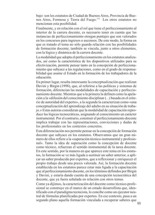 65 
bajo: son los estatutos de Ciudad de Buenos Aires, Provincia de Bue-nos 
Aires, Formosa y Tierra del Fuego.175 Los otros estatutos no 
mencionan esta posibilidad. 
Finalmente, y en relación con el rol que tiene el perfeccionamiento al 
interior de la carrera docente, es necesario tener en cuenta que las 
instancias de perfeccionamiento otorgan puntajes que son valorados 
en los concursos para ingresos o ascensos. De este modo, la forma en 
que es tratado el tema no sólo guarda relación con las posibilidades 
de formación docente; también se vincula, junto a otros elementos, 
con la lógica y dinámica de la carrera docente. 
La modalidad que adopta el perfeccionamiento en los estatutos analiza-dos, 
así como la característica de los dispositivos utilizados para su 
efectivización, permite pensar tanto en la concepción de perfecciona-miento 
que subyace a las regulaciones, como en el grado de responsa-bilidad 
que asume el Estado en la formación de los trabajadores de la 
educación. 
En primer lugar, resulta interesante la conceptualización que realizan 
Davini y Birgin (1998), que, al referirse a las políticas y sistemas de 
formación, diferencian las modalidades de capacitación y perfeccio-namiento 
docente. Mientras que a la primera la definen como la apela-ción 
a la «difusión del conocimiento disciplinar (...) basada en el crite-rio 
de autoridad del experto», a la segunda la caracterizan como «una 
conceptualización del aprendizaje del adulto en su situación de traba-jo. 
» Estas autoras consideran que la modalidad de capacitación repro-duce 
las lógicas tecnocráticas, asignando al conocimiento un carácter 
instrumental. Por el contrario, construir el perfeccionamiento docente 
implica trabajar con las representaciones, convicciones y dudas de 
los profesionales en los contextos concretos. 
Esta diferenciación nos permite pensar en la concepción de formación 
docente que subyace en los estatutos. Observamos que un gran nú-mero 
de ellos refiere a la «superación técnico-instrumental y profesio-nal 
». Tanto la idea de superación como la concepción de docente 
como técnico, refuerzan el sentido instrumental de la tarea docente. 
En este sentido, por la manera en que aparece este tema en los estatu-tos, 
la formación se ve más ligada a sustituir un saber anterior, a apli-car 
un saber producido por expertos, que a reflexionar y enriquecer el 
propio trabajo desde una praxis valorada. Así, la formación docente 
establecida en los estatutos parece estar más ligada a la capacitación 
que al perfeccionamiento docente, en los términos definidos por Birgin 
y Davini, y estaría dando cuenta de una concepción tecnocrática del 
docente, que ya fuera señalada en relación con otros temas. 
Como ya dijimos, la caracterización del docente como técnico-profe-sional 
se construye en el marco de un estado desarrollista que, iden-tificado 
con el paradigma tecnicista, lo concibe como un ejecutor neu-tral 
de fórmulas planificadas por expertos. En ese contexto, pasa a un 
segundo plano aquella formación vinculada a recuperar saberes que 
 