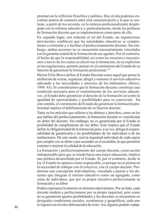 66 
promuevan la reflexión filosófica y política. Hoy en día podemos en-contrar 
puntos de contacto entre esta caracterización y la que se sos-tiene, 
a partir de los noventa, en la retórica profesionalizante desple-gada 
con la reforma educativa y, particularmente, desde las políticas 
de formación docente que se implementaron como parte de ella. 
En segundo lugar, con relación al rol del Estado, las regulaciones 
provinciales establecen que las autoridades educativas se compro-meten 
a estimular y a facilitar el perfeccionamiento docente. Sin em-bargo, 
ambas acciones no se encuentran necesariamente vinculadas 
con la garantía estatal de la formación de sus agentes. Por el contrario, 
el hecho de que la responsabilidad, así como los recursos o mecanis-mos 
a través de los cuales se efectiviza la formación, no se expliciten 
en las regulaciones, permite pensar en el corrimiento del Estado de su 
función de garantizar la formación profesional.176 
Héctor Félix Bravo define al Estado Docente como aquel que posee la 
atribución de «crear, organizar, dirigir y sostener el servicio educativo 
adecuado a las necesidades e intereses de los habitantes» (Bravo, 
1988: 43). Si consideramos que la formación docente constituye una 
condición necesaria para el sostenimiento de los servicios educati-vos, 
el Estado debe garantizar el derecho de la formación así como la 
igualdad de oportunidades y posibilidades para su concreción. En 
este sentido, el corrimiento del Estado de garantizar la formación pro-fesional 
implica el debilitamiento de su función docente. 
Tanto en los artículos que refieren a los deberes y derechos, como en los 
que hablan del perfeccionamiento, la formación docente es considerada 
un deber del docente. Sin embargo, no es garantizada por el Estado la 
posibilidad de cumplimiento de ese deber. Esto implica que el Estado 
define la obligatoriedad de la formación pero, a su vez, delega la respon-sabilidad 
de garantizarla a las posibilidades de los individuos o de las 
instituciones. De este modo, será la inquietud individual de cada sujeto 
por cumplir con su deber o por ascender en el escalafón, lo que permitirá 
sostener o mejorar la calidad de la educación. 
La formación y perfeccionamiento del cuerpo docente, como acción 
indispensable para que se tienda hacia una mejor educación, implica 
una política desarrollada por el Estado. Si, por el contrario, desde la 
ley el Estado no aparece como responsable, es porque no se piensa en 
la necesidad de trabajar con el colectivo, con el cuerpo docente. Pre-domina 
una concepción individualista, vinculada a pensar a los do-centes 
que integran el sistema educativo como un agregado, como 
suma de individuos, que por su propia iniciativa perfeccionarán su 
formación y su labor. 
Podría expresarse lo anterior en términos darwinianos. Por un lado, cada 
docente tenderá a perfeccionarse por su propia inquietud, pero como 
no se garantizan iguales posibilidades y los docentes se encuentran en 
desiguales condiciones sociales, económicas y geográficas, cada uno 
lo logrará con niveles diferenciales de éxito. Así, algunos podrán «adap- 
 