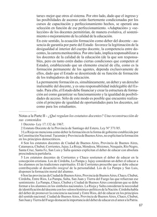 67 
tarse» mejor que otros al sistema. Por otro lado, dado que el ingreso y 
las posibilidades de ascenso están fuertemente condicionadas por los 
cursos de capacitación y perfeccionamiento hechos, se operará una 
selección en función de ese perfeccionamiento. «Adaptación» y «se-lección 
» de los docentes permitirían, de manera evolutiva, el sosteni-miento 
o mejoramiento de la calidad de la educación. 
En este sentido, la ecuación formación como deber del docente - au-sencia 
de garantía por parte del Estado favorece la legitimación de la 
desigualdad al interior del cuerpo docente, la competencia entre do-centes, 
la carrera meritocrática. Por otro lado, implica responsabilizar a 
los docentes de la calidad de la educación (de la que son responsa-bles, 
pero en tanto estén dadas ciertas condiciones que competen al 
Estado), estableciendo que un elemento crucial de ella, como es la 
formación permanente de los agentes, dependa exclusivamente de 
ellos, dado que el Estado se desentiende de su función de formación 
de los trabajadores de la educación. 
La permanente formación es, simultáneamente, un deber y un derecho 
inalienable del docente, y es una responsabilidad indelegable del Es-tado. 
Para ello, el Estado debe financiar y crear la estructura de forma-ción 
así como garantizar su funcionamiento y la igualdad de posibili-dades 
de acceso. Sólo de este modo es posible que encuentre realiza-ción 
el principio de igualdad de oportunidades para los docentes, así 
como para los estudiantes. 
Notas a la Parte II - ¿Qué regulan los estatutos docentes? Una reconstrucción de 
sus contenidos 
1 Decreto- Ley 17.132 de 1967. 
2 Estatuto Docente de la Provincia de Santiago del Estero, Ley Nº 371/85. 
3 La Rioja no menciona como deber la formación en la forma de gobierno establecida por 
la Constitución Nacional. Tucumán y Provincia de Buenos Aires, no explicitan la formación 
en los principios democráticos. 
4 Son los estatutos docentes de Ciudad de Buenos Aires, Provincia de Buenos Aires, 
Catamarca, Chubut, Corrientes, Jujuy, La Rioja, Mendoza, Misiones, Neuquén, Río Negro, 
Santa Cruz, Santa Fe, San Luis y Salta quienes explicitan el deber de educar con absoluta 
prescindencia partidaria. 
5 Los estatutos docentes de Corrientes y Chaco sostienen el deber de educar en la 
concepción cristiana. Los de Córdoba, La Pampa y Jujuy consideran un deber el educar a 
los alumnos en las tradiciones espirituales. El de Corrientes prescribe que se debe educar 
contribuyendo al desarrollo integral de la personalidad. Los de La Pampa y San Luis, 
disponen la formación moral del alumno. 
6 Son las provincias de Ciudad de Buenos Aires, Provincia de Buenos Aires, Chaco, Chubut, 
Córdoba, Entre Ríos, La Pampa, Salta, San Juan y Tierra del Fuego las que refuerzan ese 
sentimiento. La Pampa, Chaco, Chubut y Ciudad de Buenos Aires consideran que se debe 
formar a los alumnos en los símbolos nacionales. La Rioja y Salta consideran la necesidad 
de identificación del docente con los valores histórico-políticos de la Nación. Córdoba habla 
del deber de promover la conciencia nacional y Entre Ríos, del de educar en los principios 
del sentido nacional. Ciudad de Buenos Aires, Provincia de Buenos Aires, Chaco, Chubut, 
San Juan y Tierra del Fuego destacan la importancia del deber de educar en el amor a la Patria. 
 