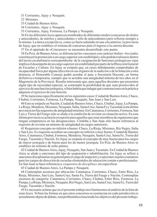 69 
31 Corrientes, Jujuy y Neuquén. 
32 Misiones. 
33 Ciudad de Buenos Aires. 
34 Corrientes, Jujuy y Neuquén. 
35 Corrientes, Jujuy, Formosa, La Pampa y Neuquén. 
36 En las diferentes leyes aparecen nombrados de diferentes modos (concursos de títulos 
y antecedentes, de méritos y antecedentes o sólo de antecedentes) pero refieren siempre a 
lo mismo. La única excepción es, como ya fuera señalado en una cita anterior, la provincia 
de Jujuy, que no establece el sistema de concursos para el ingreso a la carrera docente. 
37 En el apartado de «Concursos» se encuentra desarrollado este punto. 
38 En Pcia. de Buenos Aires, se diferencian los «ascensos con carácter titular» -los cuales 
constituyen la promoción a un cargo superior con estabilidad y sólo podrán realizarse dentro 
del inciso escalafonario correspondiente- de la «asignación de funciones jerárquicas» (que 
implica el desempeño de un cargo superior sin estabilidad) por parte de la Dirección General 
de Escuelas y Cultura. En Jujuy se estipula que, en casos debidamente comprobados de 
incapacidad física por alguna afección en sus órganos de la audición o de la fonación u otra 
dolencia, el Honorable Consejo podrá acordar el pase a Secretaría Docente, en forma 
definitiva o temporaria, siempre que se acredite una antigüedad mínima de tres años en el 
Magisterio de la Provincia. Resulta interesante que, para aquellos docentes que presenten 
algún tipo de necesidad especial, se contemple la posibilidad de que sean promovidos al 
ejercicio de una función jerárquica, si bien habría que indagar qué connotaciones en la práctica 
adquiere el ejercicio de esta función. 
39 Se menciona específicamente en los siguientes casos: Ciudad de Buenos Aires, Chaco, 
Chubut, Corrientes, Formosa, La Pampa, Neuquén, San Juan y San Luis. 
40 Esto se estipula en Nación, Ciudad de Buenos Aires, Chaco, Chubut, Jujuy, La Pampa, 
La Rioja, Mendoza, Misiones, Neuquén, Salta, Santa Cruz, Santa Fe y Tucumán (esta última 
provincia no fija requisitos de antigüedad mínima). En Catamarca, Corrientes, Formosa, San 
Luis y Tierra del Fuego sólo se alude a la condición de revistar en situación activa. En esta 
última provincia se aclara la excepción para aquellos que sean miembros de organismos que 
tengan competencia en las designaciones. Córdoba y San Juan sólo hacen referencia al 
requisito de revistar un mínimo de antigüedad en cargos anteriores. 
41 Requieren concepto no inferior a bueno: Chaco, La Rioja, Misiones, Río Negro, Salta 
y San Luis. Es requisito acreditar un concepto no inferior a muy bueno: Ciudad de Buenos 
Aires, Catamarca, Chubut, Formosa, Mendoza, Neuquén, Santa Cruz, Santa Fe, Tierra del 
Fuego, Tucumán y Nación. En Jujuy se estipula el concepto de muy bueno para los cargos 
de mayor jerarquía y de bueno para los de menor jerarquía. En Pcia. de Buenos Aires se 
establece un mínimo de ocho puntos. 
42 Ciudad de Buenos Aires, Jujuy, Neuquén, San Juan y Tucumán. En Ciudad de Buenos 
Aires se alude a sanciones del tipo de suspensión e inhabilitación. En Jujuy se refiere a 
sanciones disciplinarias en general para el cargo de inspector y a sanciones sujetas a sumarios 
para los cargos de dirección de escuelas elementales de educación común o profesionales. 
En San Juan se hace referencia a «requisitos de disciplina» sin especificar. 
43 Ciudad de Buenos Aires, La Pampa y Neuquén. 
44 Contemplan ascensos por ubicación: Catamarca, Corrientes, Chaco, Entre Ríos, La 
Rioja, Misiones, San Luis, Santa Cruz, Santa Fe, Tierra del Fuego y Nación. Contemplan 
ascensos de categoría: Catamarca, Corrientes, Chaco, Chubut, Entre Ríos, Formosa, La 
Pampa, La Rioja, Misiones, Neuquén, Río Negro, San Luis, Santa Cruz, Santa Fe, Tierra del 
Fuego, Tucumán y Nación. 
45 Es necesario aclarar que en el presente trabajo nos limitaremos al análisis de la letra de 
estas leyes. Si bien las formas en que estos concursos se sustancian en cada jurisdicción es 
actualmente objeto de debate, esta problemática trasciende los objetivos del presente trabajo. 
 