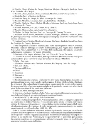 71 
62 Nación, Chaco, Chubut, La Pampa, Mendoza, Misiones, Neuquén, San Luis, Santa 
Cruz, Santa Fe y Río Negro. 
63 Nación, Chaco, Jujuy, La Rioja, Mendoza, Misiones, Santa Cruz y Santa Fe. 
64 Córdoba, Jujuy y Santiago del Estero. 
65 Córdoba, Jujuy, La Pampa, La Rioja y Santiago del Estero. 
66 Nación, Mendoza, Misiones, San Luis, Santa Cruz y Santa Fe. 
67 Nación, Córdoba, Chaco, Chubut, Mendoza, Misiones, San Luis, Santa Cruz, Santa 
Fe y Santiago del Estero. 
68 Nación, Misiones, San Luis, Santa Cruz y Santa Fe. 
69 Nación, Misiones, San Luis, Santa Cruz y Santa Fe. 
70 Chubut, La Rioja, San Juan, San Luis, Santiago del Estero y Tucumán. 
71 Nación, Chaco, Córdoba, Mendoza, Misiones, Río Negro, San Luis, Santa Cruz, Santa 
Fe, Santiago del Estero y Tucumán. Santiago del Estero agrega una prueba escrita sobre estas 
mismas temáticas. 
72 Nación, Chaco, Córdoba, Mendoza, Misiones, Río Negro, San Luis, Santa Cruz, Santa 
Fe, Santiago del Estero y Tucumán. 
73 Tres integrantes: Ciudad de Buenos Aires, Salta; tres integrantes o más: Corrientes, 
Misiones, San Luis, Santiago del Estero, Tierra del Fuego, Río Negro; cinco miembros: 
Chaco, San Juan. La excepción es la provincia de Córdoba, que establece que los jurados 
deberán estar compuestos por cuatro integrantes. 
74 Corrientes, Río Negro, Misiones, San Luis, Tierra del Fuego, Tucumán. 
75 Docentes: Ciudad de Buenos Aires, Santiago del Estero. Docentes titulares en el grado 
del escalafón o grado superior al cargo por concursar: Chaco y Mendoza. 
76 Salta y San Juan. 
77 Ciudad de Buenos Aires, Formosa, Misiones, Río Negro y Tierra del Fuego. 
78 San Juan y Salta. 
79 Santiago del Estero. 
80 Chaco. 
81 Tucumán. 
82 Corrientes. 
83 Córdoba. 
84Resulta interesante notar que solamente tres provincias hacen expresa mención a la 
participación del gremio en los jurados o en la selección de éstos: Córdoba, Salta y San Juan. 
La primera de ellas incluye la participación de un representante del gremio en los jurados. 
En los casos de Salta y San Juan se contempla la participación del gremio en la selección de 
parte de los miembros de los jurados de apelación. 
85 San Luis, Salta, Santiago del Estero. 
86 Corrientes, San Juan, San Luis y Salta. Nótese que estas dos últimas provincias también 
prevén la posibilidad de apelación de la composición del jurado. 
87 Ver Weber (1977), «Sociología de la dominación». 
88 Oszlak señala cuatro propiedades. A las dos citadas más arriba se agregan: «Capacidad 
de externalizar su poder, obteniendo reconocimiento como unidad soberana dentro de un 
sistema de relaciones interestatales» y «capacidad de institucionalizar su autoridad, impo-niendo 
una estructura de relaciones de poder que garantice su monopolio sobre los medios 
organizados de coerción» (Oszlak, 1999: 16 y 17). 
89 En el Estatuto de la Pcia. de Buenos Aires se explicitan las causas por las cuales los 
docentes quedan exceptuados de la calificación. Es el caso de aquellos que se encuentren bajo 
investigación o sumario y aquellos que se hayan desempeñando en el cargo por un período 
inferior a los treinta días. Asimismo, la excepción también se contempla para quienes 
tuviesen un parentesco por consanguinidad o afinidad en cualquier grado con el calificante, 
enemistad notoria o enemistad íntima. 
 