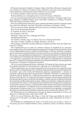 72 
90 Estatuto Nacional, Córdoba, Corrientes, Chaco, Entre Ríos, Misiones, Neuquén, San 
Luis, Santa Cruz, Santa Fe. Excepto en Chaco, Misiones y San Juan, en las otras jurisdic-ciones 
también se contempla que quede constancia en el concepto. 
91 La Rioja, Mendoza, Salta, San Juan, Santiago del Estero. 
92 Esta medida no se contempla para los casos de Formosa y Mendoza. 
93 Es el caso del Estatuto Nacional y de los estatutos de Santa Fe, Neuquén, Santa Cruz, 
Jujuy, Misiones, Ciudad de Buenos aires, Entre Ríos, Catamarca, La Pampa, Tucumán, 
Tierra del Fuego, Corrientes y Chaco. 
94 Es el caso del Estatuto Nacional y de los estatutos de Chubut, Santa Fe, Neuquén, Santa 
Cruz, San Luis, Misiones, San Juan, Entre Ríos, Catamarca, Corrientes y Chaco. 
95 Es el caso de La Rioja, Santiago del Estero, San Luis, Córdoba, San Juan y Mendoza. 
96 Es el caso de Santiago del Estero. 
97 Estatutos de Jujuy y San Juan. 
98 La Pampa y San Luis. 
99 Chubut, Jujuy, San Luis y Santiago del Estero. 
100 Santiago del Estero. 
101 Chubut, Córdoba, Jujuy, La Pampa, San Luis y Santiago del Estero. 
102 Chaco, Chubut, Córdoba, La Pampa, Misiones y San Luis. 
103 Catamarca, Entre Ríos, La Rioja, Misiones, Neuquén, San Juan, San Luis, Santa Cruz, 
Santa Fe y Nación. 
104 Considerando que no todos los estatutos incluyen la totalidad de las sanciones 
mencionadas, éste es el caso de las siguientes regulaciones: Estatuto Nacional, Santa Fe, Santa 
Cruz, Ciudad de Buenos Aires, Córdoba, Tierra del Fuego, Corrientes. En Chaco, se dispone 
que las sanciones de suspensión hasta cinco días, entre seis y noventa días y la postergación 
del ascenso, serán aplicadas directamente por el Tribunal de Disciplina. El Estatuto de San 
Luis establece que la medida de apercibimiento podrá ser aplicada por el superior jerárquico 
y la suspensión y postergación de ascensos sólo podrán ser aplicadas por la inspección 
general. La suspensión se hará ad referéndum de la Junta de Disciplina y la postergación de 
los ascensos se hará previo dictamen de la misma. 
105 Es el caso de Santiago del Estero y Mendoza. El Estatuto de Jujuy expresa que todas 
las medidas disciplinarias serán dispuestas y aplicadas por el Honorable Consejo. 
106 Paviglianiti dice que «La línea de desarrollo de la concepción de la educación como 
derecho social, a lo largo del siglo XX, va diferenciando el derecho a la educación del derecho 
de enseñar –que en los inicios del liberalismo aparecen conjuntamente– y alcanza su 
expresión acabada después de la Segunda Guerra Mundial. El derecho a la educación se 
considera como el ‘derecho fin’ y el derecho de enseñar es un ‘derecho medio’, medio para 
alcanzar el derecho fin. Así, el derecho de enseñar constituye sólo una forma específica de 
otro derecho genérico que es el derecho de trabajar y, también, que lleva implícito el derecho 
de los docentes a la libre expresión de sus ideas. Además, por otra parte, configura la expresión 
de una función del Estado: es el Estado docente. El derecho fin es el derecho a la educación, 
es el derecho esencial, porque es el derecho del hombre al desarrollo de la personalidad por 
medio de la educación, a la adquisición de los conocimientos científicos y técnicos que 
corresponden a la época en que vive y al desenvolvimiento de sus aptitudes vocacionales 
para lograr sus máximas potencialidades en beneficio de la sociedad» (Paviglianiti, 1997: 17). 
107 Declaración de la Confederación Nacional de Maestros publicada en Tribuna del 
Magisterio, citada por Nigro, Juan Carlos (1984 : 40). 
108 Es el caso de Misiones, Río Negro y Tierra del Fuego, que hablan de Junta de 
Clasificación y Disciplina, y de Salta, que propone una Junta Calificadora de méritos y 
disciplina. 
109 Estipulan la conformación de Juntas de Clasificación, por un lado, y Juntas de 
Disciplina, por otro: Ciudad de Buenos Aires, Catamarca, Chaco, Corrientes, Formosa, 
 