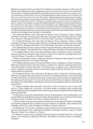 73 
Mendoza, Neuquén, San Luis, Santa Cruz, Santa Fe, Tucumán y Nación. La Provincia de 
Buenos Aires denomina a estos organismos como Tribunales de Clasificación y Tribunales 
de Disciplina. Córdoba y Santiago del Estero hablan de Juntas de Clasificación y Calificación, 
y de Tribunales de Disciplina. A su vez, Chubut dispone un Departamento de Clasificación 
Docente y una Comisión Asesora de Disciplina. Algunas provincias determinan la confor-mación 
de organismos solamente para una de las dos áreas. Es el caso de San Juan, que habla 
sólo de Juntas de Clasificación, y de Jujuy, que refiere únicamente a una Junta Calificadora. 
Por el contrario, Entre Ríos estipula la conformación de un órgano, denominado Tribunal 
de Calificación y Disciplina, con funciones vinculadas sólo a la disciplina y la calificación, 
no interviniente en lo relativo a la clasificación de los docentes. Las funciones, más allá de 
las diferentes denominaciones, son las mismas para cada instancia de clasificación. Lo mismo 
sucede con los organismos referidos a la disciplina. 
110 Ciudad de Buenos Aires, Provincia de Buenos Aires, Catamarca, Chaco, Chubut, 
Córdoba, Corrientes, Formosa, Jujuy, Misiones, Neuquén, Salta, San Juan, San Luis, Santa 
Cruz, Santa Fe, Santiago del Estero, Tierra del Fuego, Tucumán y el Estatuto Nacional. 
111 Ciudad de Buenos Aires, Provincia de Buenos Aires, Catamarca, Chaco, Chubut, 
Córdoba, Corrientes, Formosa, Jujuy, Misiones, Neuquén, Salta, San Juan, San Luis, Santa 
Cruz, Santa Fe, Santiago del Estero, Tierra del Fuego, Tucumán y el Estatuto Nacional. 
112 Ciudad de Buenos Aires, Chaco, Chubut, Formosa, Misiones, Salta, San Juan, San Luis, 
Santa Cruz, Santa Fe, Santiago del Estero, Tierra del Fuego, Tucumán y el Estatuto de Nación. 
113 Ciudad de Buenos Aires, Provincia de Buenos Aires, Catamarca, Chaco, Corrientes, 
Formosa, Misiones, Neuquén, Salta, San Luis, Santa Cruz, Santa Fe, Santiago del Estero, 
Tierra del Fuego, Tucumán y el Estatuto Nacional. 
114 Provincia de Buenos Aires, Catamarca, Misiones, Neuquén, Salta, Santa Cruz, Santa 
Fe, Santiago del Estero y el Estatuto Nacional. 
115 Ciudad de Buenos Aires, Provincia de Buenos Aires, Catamarca, Chaco, Corrientes, 
Misiones, Neuquén, Salta, San Juan, San Luis, Santa Cruz, Santa Fe, Santiago del Estero, 
Tierra del Fuego y Estatuto Nacional. Cabe aclarar que, en algunos casos, «pronunciarse» 
refiere a opinar o aconsejar para que una instancia superior decida, mientras que, en otros, 
implica definir la situación. 
116 Ciudad de Buenos Aires, Provincia de Buenos Aires, Corrientes, Formosa, Jujuy, 
Misiones, Neuquén, San Juan, Santa Cruz, Santa Fe, Santiago del Estero, Tierra del Fuego 
y Estatuto Nacional. En todos los casos antes enumerados, la norma alude a los jurados para 
las instancias de oposición. En el caso de la provincia del Chaco, el estatuto señala que los 
miembros de la Junta deben constituirse en jurados de antecedentes para los concursos de 
antecedentes. 
117 Algunos estatutos dicen que debe «dictaminar sobre las sanciones que corresponde 
aplicar». Otros hablan de «aconsejar». De todos modos, en ambos casos la aplicación 
efectiva de la sanción corresponde a otra instancia, que suele ser del gobierno de la educación 
para la jurisdicción. 
118 Sólo dos en el caso de clasificación y seis en el de disciplina. Para clasificación, es el 
caso de la Provincia de Buenos Aires y de Jujuy. Para disciplina, esto se observa en Provincia 
de Buenos Aires, Córdoba, Entre Ríos, La Rioja, Mendoza y San Luis. 
119 Esto sucede en dos provincias para clasificación y en tres para disciplina Contemplan 
un miembro designado por el gremio de mayor número de afiliados, para clasificación, 
Córdoba y San Luis, y para disciplina, Córdoba, La Rioja y San Luis. 
120 Hablan de voto secreto y obligatorio del personal titular Ciudad de Buenos Aires, 
Provincia de Buenos Aires, Catamarca, Córdoba, Corrientes, Formosa, Jujuy, La Rioja, 
Misiones, Santa Cruz, Santa Fe y Nación. 
121 Refieren a voto secreto y obligatorio del personal en actividad, San Luis y Tierra del 
Fuego ; de los titulares y suplentes, San Juan ; de titulares e interinos, Chaco, La Pampa y 
Neuquén. 
 