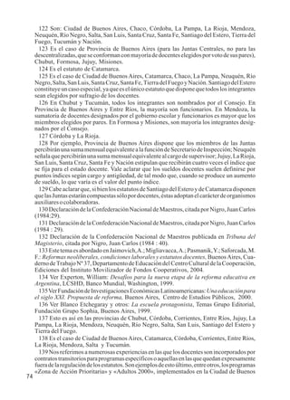 74 
122 Son: Ciudad de Buenos Aires, Chaco, Córdoba, La Pampa, La Rioja, Mendoza, 
Neuquén, Río Negro, Salta, San Luis, Santa Cruz, Santa Fe, Santiago del Estero, Tierra del 
Fuego, Tucumán y Nación. 
123 Es el caso de Provincia de Buenos Aires (para las Juntas Centrales, no para las 
descentralizadas, que se conforman con mayoría de docentes elegidos por voto de sus pares), 
Chubut, Formosa, Jujuy, Misiones. 
124 Es el estatuto de Catamarca. 
125 Es el caso de Ciudad de Buenos Aires, Catamarca, Chaco, La Pampa, Neuquén, Río 
Negro, Salta, San Luis, Santa Cruz, Santa Fe, Tierra del Fuego y Nación. Santiago del Estero 
constituye un caso especial, ya que es el único estatuto que dispone que todos los integrantes 
sean elegidos por sufragio de los docentes. 
126 En Chubut y Tucumán, todos los integrantes son nombrados por el Consejo. En 
Provincia de Buenos Aires y Entre Ríos, la mayoría son funcionarios. En Mendoza, la 
sumatoria de docentes designados por el gobierno escolar y funcionarios es mayor que los 
miembros elegidos por pares. En Formosa y Misiones, son mayoría los integrantes desig-nados 
por el Consejo. 
127 Córdoba y La Rioja. 
128 Por ejemplo, Provincia de Buenos Aires dispone que los miembros de las Juntas 
percibirán una suma mensual equivalente a la función de Secretario de Inspección; Neuquén 
señala que percibirán una suma mensual equivalente al cargo de supervisor; Jujuy, La Rioja, 
San Luis, Santa Cruz, Santa Fe y Nación estipulan que recibirán cuatro veces el índice que 
se fija para el estado docente. Vale aclarar que los sueldos docentes suelen definirse por 
puntos índices según cargo y antigüedad, de tal modo que, cuando se produce un aumento 
de sueldo, lo que varía es el valor del punto índice. 
129 Cabe aclarar que, si bien los estatutos de Santiago del Estero y de Catamarca disponen 
que las Juntas estarán compuestas sólo por docentes, éstas adoptan el carácter de organismos 
auxiliares o colaboradoras. 
130 Declaración de la Confederación Nacional de Maestros, citada por Nigro, Juan Carlos 
(1984:29). 
131 Declaración de la Confederación Nacional de Maestros, citada por Nigro, Juan Carlos 
(1984 : 29). 
132 Declaración de la Confederación Nacional de Maestros publicada en Tribuna del 
Magisterio, citada por Nigro, Juan Carlos (1984 : 40). 
133 Este tema es abordado en Jaimovich, A.; Migliavacca, A.; Pasmanik, Y.; Saforcada, M. 
F.: Reformas neoliberales, condiciones laborales y estatutos docentes, Buenos Aires, Cua-derno 
de Trabajo Nº 37, Departamento de Educación del Centro Cultural de la Cooperación, 
Ediciones del Instituto Movilizador de Fondos Cooperativos, 2004. 
134 Ver Experton, William: Desafíos para la nueva etapa de la reforma educativa en 
Argentina, LCSHD, Banco Mundial, Washington, 1999. 
135 Ver Fundación de Investigaciones Económicas Latinoamericanas: Una educación para 
el siglo XXI. Propuesta de reforma, Buenos Aires, Centro de Estudios Públicos, 2000. 
136 Ver Blanco Etchegaray y otros: La escuela protagonista, Temas Grupo Editorial, 
Fundación Grupo Sophia, Buenos Aires, 1999. 
137 Esto es así en las provincias de Chubut, Córdoba, Corrientes, Entre Ríos, Jujuy, La 
Pampa, La Rioja, Mendoza, Neuquén, Río Negro, Salta, San Luis, Santiago del Estero y 
Tierra del Fuego. 
138 Es el caso de Ciudad de Buenos Aires, Catamarca, Córdoba, Corrientes, Entre Ríos, 
La Rioja, Mendoza, Salta y Tucumán. 
139 Nos referimos a numerosas experiencias en las que los docentes son incorporados por 
contratos transitorios para programas específicos o aquellas en las que quedan expresamente 
fuera de la regulación de los estatutos. Son ejemplos de esto último, entre otros, los programas 
«Zona de Acción Prioritaria» y «Adultos 2000», implementados en la Ciudad de Buenos 
 