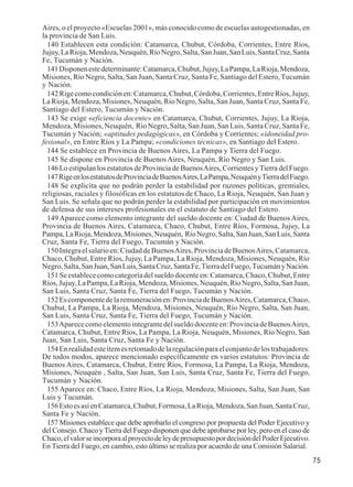 75 
Aires, o el proyecto «Escuelas 2001», más conocido como de escuelas autogestionadas, en 
la provincia de San Luis. 
140 Establecen esta condición: Catamarca, Chubut, Córdoba, Corrientes, Entre Ríos, 
Jujuy, La Rioja, Mendoza, Neuquén, Río Negro, Salta, San Juan, San Luis, Santa Cruz, Santa 
Fe, Tucumán y Nación. 
141 Disponen este determinante: Catamarca, Chubut, Jujuy, La Pampa, La Rioja, Mendoza, 
Misiones, Río Negro, Salta, San Juan, Santa Cruz, Santa Fe, Santiago del Estero, Tucumán 
y Nación. 
142 Rige como condición en: Catamarca, Chubut, Córdoba, Corrientes, Entre Ríos, Jujuy, 
La Rioja, Mendoza, Misiones, Neuquén, Río Negro, Salta, San Juan, Santa Cruz, Santa Fe, 
Santiago del Estero, Tucumán y Nación. 
143 Se exige «eficiencia docente» en Catamarca, Chubut, Corrientes, Jujuy, La Rioja, 
Mendoza, Misiones, Neuquén, Río Negro, Salta, San Juan, San Luis, Santa Cruz, Santa Fe, 
Tucumán y Nación; «aptitudes pedagógicas», en Córdoba y Corrientes; «idoneidad pro-fesional 
», en Entre Ríos y La Pampa; «condiciones técnicas», en Santiago del Estero. 
144 Se establece en Provincia de Buenos Aires, La Pampa y Tierra del Fuego. 
145 Se dispone en Provincia de Buenos Aires, Neuquén, Río Negro y San Luis. 
146 Lo estipulan los estatutos de Provincia de Buenos Aires, Corrientes y Tierra del Fuego. 
147 Rige en los estatutos de Provincia de Buenos Aires, La Pampa, Neuquén y Tierra del Fuego. 
148 Se explicita que no podrán perder la estabilidad por razones políticas, gremiales, 
religiosas, raciales y filosóficas en los estatutos de Chaco, La Rioja, Neuquén, San Juan y 
San Luis. Se señala que no podrán perder la estabilidad por participación en movimientos 
de defensa de sus intereses profesionales en el estatuto de Santiago del Estero. 
149 Aparece como elemento integrante del sueldo docente en: Ciudad de Buenos Aires, 
Provincia de Buenos Aires, Catamarca, Chaco, Chubut, Entre Ríos, Formosa, Jujuy, La 
Pampa, La Rioja, Mendoza, Misiones, Neuquén, Río Negro, Salta, San Juan, San Luis, Santa 
Cruz, Santa Fe, Tierra del Fuego, Tucumán y Nación. 
150 Integra el salario en: Ciudad de Buenos Aires, Provincia de Buenos Aires, Catamarca, 
Chaco, Chubut, Entre Ríos, Jujuy, La Pampa, La Rioja, Mendoza, Misiones, Neuquén, Río 
Negro, Salta, San Juan, San Luis, Santa Cruz, Santa Fe, Tierra del Fuego, Tucumán y Nación. 
151 Se establece como categoría del sueldo docente en: Catamarca, Chaco, Chubut, Entre 
Ríos, Jujuy, La Pampa, La Rioja, Mendoza, Misiones, Neuquén, Río Negro, Salta, San Juan, 
San Luis, Santa Cruz, Santa Fe, Tierra del Fuego, Tucumán y Nación. 
152 Es componente de la remuneración en: Provincia de Buenos Aires, Catamarca, Chaco, 
Chubut, La Pampa, La Rioja, Mendoza, Misiones, Neuquén, Río Negro, Salta, San Juan, 
San Luis, Santa Cruz, Santa Fe, Tierra del Fuego, Tucumán y Nación. 
153 Aparece como elemento integrante del sueldo docente en: Provincia de Buenos Aires, 
Catamarca, Chubut, Entre Ríos, La Pampa, La Rioja, Neuquén, Misiones, Río Negro, San 
Juan, San Luis, Santa Cruz, Santa Fe y Nación. 
154 En realidad este ítem es retomado de la regulación para el conjunto de los trabajadores. 
De todos modos, aparece mencionado específicamente en varios estatutos: Provincia de 
Buenos Aires, Catamarca, Chubut, Entre Ríos, Formosa, La Pampa, La Rioja, Mendoza, 
Misiones, Neuquén , Salta, San Juan, San Luis, Santa Cruz, Santa Fe, Tierra del Fuego, 
Tucumán y Nación. 
155 Aparece en: Chaco, Entre Ríos, La Rioja, Mendoza, Misiones, Salta, San Juan, San 
Luis y Tucumán. 
156 Esto es así en Catamarca, Chubut, Formosa, La Rioja, Mendoza, San Juan, Santa Cruz, 
Santa Fe y Nación. 
157 Misiones establece que debe aprobarlo el congreso por propuesta del Poder Ejecutivo y 
del Consejo. Chaco y Tierra del Fuego disponen que debe aprobarse por ley, pero en el caso de 
Chaco, el valor se incorpora al proyecto de ley de presupuesto por decisión del Poder Ejecutivo. 
En Tierra del Fuego, en cambio, esto último se realiza por acuerdo de una Comisión Salarial. 
 