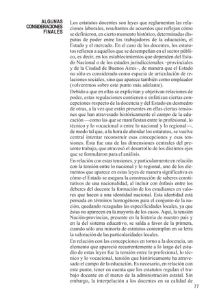 77 
Los estatutos docentes son leyes que reglamentan las rela-ciones 
laborales, resultantes de acuerdos que reflejan cómo 
se definieron, en cierto momento histórico, determinadas dis-putas 
de poder entre los trabajadores de la educación, el 
Estado y el mercado. En el caso de los docentes, los estatu-tos 
refieren a aquellos que se desempeñan en el sector públi-co, 
es decir, en los establecimientos que dependen del Esta-do 
Nacional o de los estados jurisdiccionales –provinciales 
y de la Ciudad de Buenos Aires–, de manera que el Estado 
no sólo es considerado como espacio de articulación de re-laciones 
sociales, sino que aparece también como empleador 
(volveremos sobre este punto más adelante). 
Debido a que en ellas se explicitan y objetivan relaciones de 
poder, estas regulaciones contienen o enfatizan ciertas con-cepciones 
respecto de la docencia y del Estado en desmedro 
de otras, a la vez que están presentes en ellas ciertas tensio-nes 
que han atravesado históricamente el campo de la edu-cación 
—como las que se manifiestan entre lo profesional, lo 
técnico y lo vocacional o entre lo nacional y lo regional—, 
de modo tal que, a la hora de abordar los estatutos, se vuelve 
central intentar reconstruir esas concepciones y esas ten-siones. 
Ésta fue una de las dimensiones centrales del pre-sente 
trabajo, que atravesó el desarrollo de los distintos ejes 
que se formularon para el análisis. 
En relación con estas tensiones, y particularmente en relación 
con la tensión entre lo nacional y lo regional, uno de los ele-mentos 
que aparece en estas leyes de manera significativa es 
cómo el Estado se asegura la construcción de saberes consti-tutivos 
de una nacionalidad, al incluir con énfasis entre los 
deberes del docente la formación de los estudiantes en valo-res 
que hacen a una identidad nacional. Esta identidad está 
pensada en términos homogéneos para el conjunto de la na-ción, 
quedando rezagadas las especificidades locales, ya que 
éstas no aparecen en la mayoría de los casos. Aquí, la tensión 
Nación-provincias, presente en la historia de nuestro país y 
en la del sistema educativo, se salda a favor de la primera, 
cuando sólo una minoría de estatutos contemplan en su letra 
la valoración de las particularidades locales. 
En relación con las concepciones en torno a la docencia, un 
elemento que apareció recurrentemente a lo largo del estu-dio 
de estas leyes fue la tensión entre lo profesional, lo téc-nico 
y lo vocacional, tensión que históricamente ha atrave-sado 
el campo de la educación. Es necesario, en relación con 
este punto, tener en cuenta que los estatutos regulan el tra-bajo 
docente en el marco de la administración estatal. Sin 
embargo, la interpelación a los docentes en su calidad de 
ALGUNAS 
CONSIDERACIONES 
FINALES 
 