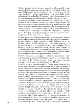 78 
trabajadores está ausente en estas regulaciones. Son, así, leyes que 
regulan el trabajo, pero, paradójicamente, no se dirigen a los docentes 
como trabajadores. En este sentido, si bien su objetivo es normar 
sobre un «hacer» –esto es, las condiciones en el marco de las cuales 
debe desarrollarse el trabajo de enseñar–, predominan en su articula-do 
un conjunto de regulaciones que se dirigen más bien al «ser». 
Esta particularidad de los estatutos docentes –característica que los 
diferencia fuertemente de los estatutos de otras ocupaciones– está 
relacionada con la identificación entre sujeto y puesto de trabajo que 
hemos analizado. A través de esta identificación, las imágenes con las 
cuales se asocia a los docentes se constituyen en un elemento central 
a partir del cual se configura su trabajo. De este modo, se regula el 
puesto de trabajo a la vez que se regulan determinadas característi-cas 
propias de los sujetos que lo ocupan. 
En este sentido, en los estatutos aparecen un conjunto de imágenes 
acerca del docente que se encuentran en tensión entre sí, predominan-do 
unas sobre otras según a qué aspecto del trabajo docente se esté 
haciendo referencia. Cabe destacar que todas estas representaciones 
predominan por sobre la imagen del docente como trabajador. En rela-ción 
con este punto, resulta interesante recordar las dificultades ya 
mencionadas que tuvo el movimiento docente para configurar una iden-tidad 
relacionada con su condición de «trabajadores de la educación» 
que predominase por sobre representaciones alternativas. 
Entre las imágenes que han podido rastrearse en estas leyes se en-cuentran 
aquellas que vinculan la docencia con un apostolado, otras 
que piensan al docente con un técnico ejecutor, y, finalmente, otras 
más que lo posicionan como un funcionario del Estado. 
El primer grupo se observa claramente cuando los estatutos avanzan 
en una definición docente, así como también en relación con los debe-res, 
las condiciones de ingreso a la carrera y la disciplina. Estas imáge-nes 
vinculan la docencia con un sacerdocio y al docente con un após-tol, 
enfatizándose elementos relacionados con lo vocacional. En esta 
línea –y especialmente en relación con la identificación entre sujeto y 
puesto de trabajo que describimos anteriormente–, los estatutos avan-zan 
hacia una regulación de aspectos de la vida privada de los sujetos 
devenidos docentes. Esto resulta especialmente claro cuando se enun-cia 
como deber y como requisito para el ingreso el mantener una con-ducta 
acorde al cargo, a la vez que se contempla, entre las causas de 
sanción disciplinaria, el no mantener una conducta acorde con «la 
moral y las buenas costumbres». En este sentido, estas representa-ciones 
nos hablan de un docente que «educa con el ejemplo», y de la 
docencia como una actividad de «inculcación» de «buenos hábitos.» 
En estrecha relación con las imágenes del docente como apóstol se 
encuentran aquellas que lo vinculan con su actividad como funciona-rio 
de Estado. Como vimos, estas representaciones están presentes a 
lo largo del articulado de los estatutos, pero son particularmente 
 