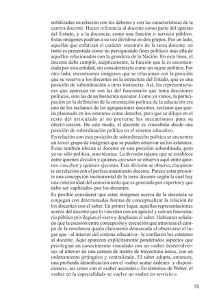 79 
enfatizadas en relación con los deberes y con las características de la 
carrera docente. Hacen referencia al docente como parte del aparato 
del Estado, y a la docencia, como una función o servicio público. 
Estas imágenes podrían a su vez dividirse en dos grupos. Por un lado, 
aquellas que enfatizan el carácter «neutral» de la tarea docente, en 
tanto es presentada como no persiguiendo fines políticos más allá de 
aquellos relacionados con la grandeza de la Nación. En esta línea, el 
docente debe cumplir, asépticamente, la función que le es encomen-dada 
por esta entidad, sin considerárselo como un sujeto político. Por 
otro lado, encontramos imágenes que se relacionan con la posición 
que se reserva a los docentes en la estructura del Estado, que es una 
posición de subordinación a otras instancias. Así, las representacio-nes 
que aparecen no son las del funcionario que toma decisiones 
políticas, sino las de un burócrata ejecutor. Como ya vimos, la partici-pación 
en la definición de la orientación política de la educación era 
uno de los reclamos de las agrupaciones docentes, reclamo que que-da 
plasmado en los estatutos como derecho, pero que se diluye en el 
resto del articulado al no preverse los mecanismos para su 
efectivización. De este modo, el docente es concebido desde una 
posición de subordinación política en el sistema educativo. 
En relación con esta posición de subordinación política se encuentra 
un tercer grupo de imágenes que se pueden observar en los estatutos. 
Éstas también ubican al docente en una posición subordinada, pero 
ya no sólo política, sino técnica. La división tajante que se establece 
entre quienes deciden y quienes ejecutan se observa aquí entre quie-nes 
conciben y quienes ejecutan. Esta división se observa claramen-te 
en relación con el perfeccionamiento docente. Parece estar presen-te 
una concepción instrumental de la tarea docente según la cual hay 
una exterioridad del conocimiento que es generado por expertos y que 
debe ser «aplicado» por los docentes. 
Es posible considerar que estas imágenes acerca de la docencia se 
conjugan con determinadas formas de conceptualizar la relación de 
los docentes con el saber. En primer lugar, aquellas representaciones 
acerca del docente que lo vinculan con un apóstol y con un funciona-rio 
público privilegian el «ser» y desplazan el saber. Habíamos señala-do 
que la escisión entre concepción y ejecución que atraviesa el cam-po 
de la enseñanza queda claramente demarcada al observarse el lu-gar 
que –al interior del sistema educativo– le confieren los estatutos 
al docente. Aquí aparecen explícitamente ponderados aspectos que 
privilegian un conocimiento vinculado con un «saber desenvolver-se 
» al interior de una carrera de matriz de trayectoria única, con un 
ordenamiento jerárquico y centralizado. El saber adopta, entonces, 
una profunda identificación con el «saber acatar órdenes y disposi-ciones 
», así como con el «saber ascender.» En términos de Weber, el 
«saber en la especialidad» se vuelve un «saber en servicio.» 
 