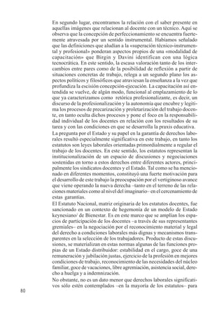 80 
En segundo lugar, encontramos la relación con el saber presente en 
aquellas imágenes que relacionan al docente con un técnico. Aquí se 
observa que la concepción de perfeccionamiento se encuentra fuerte-mente 
atravesada por un sentido instrumental. Habíamos señalado 
que las definiciones que aludían a la «superación técnico-instrumen-tal 
y profesional» ponderan aspectos propios de una «modalidad de 
capacitación» que Birgin y Davini identifican con una lógica 
tecnocrática. En este sentido, la escasa valoración tanto de los inter-cambios 
entre pares como de la posibilidad de reflexión a partir de 
situaciones concretas de trabajo, relega a un segundo plano los as-pectos 
políticos y filosóficos que atraviesan la enseñanza a la vez que 
profundiza la escisión concepción-ejecución. La capacitación así en-tendida 
se vuelve, de algún modo, funcional al emplazamiento de lo 
que ya caracterizamos como retórica profesionalizante, es decir, un 
discurso de la profesionalización y la autonomía que encubre y legiti-ma 
los procesos de precarización y proletarización del trabajo docen-te, 
en tanto oculta dichos procesos y pone el foco en la responsabili-dad 
individual de los docentes en relación con los resultados de su 
tarea y con las condiciones en que se desarrolla la praxis educativa. 
La pregunta por el Estado y su papel en la garantía de derechos labo-rales 
resultó especialmente significativa en este trabajo, en tanto los 
estatutos son leyes laborales orientadas primordialmente a regular el 
trabajo de los docentes. En este sentido, los estatutos representan la 
institucionalización de un espacio de discusiones y negociaciones 
sostenidas en torno a estos derechos entre diferentes actores, princi-palmente 
los sindicatos docentes y el Estado. Tal como se ha mencio-nado 
en diferentes momentos, constituyó una fuerte motivación para 
el desarrollo de este trabajo la preocupación por el vertiginoso avance 
que viene operando la nueva derecha –tanto en el terreno de las rela-ciones 
materiales como al nivel del imaginario– en el cercenamiento de 
estas garantías. 
El Estatuto Nacional, matriz originaria de los estatutos docentes, fue 
sancionado en un contexto de hegemonía de un modelo de Estado 
keynesiano/ de Bienestar. Es en este marco que se amplían los espa-cios 
de participación de los docentes –a través de sus representantes 
gremiales– en la negociación por el reconocimiento material y legal 
del derecho a condiciones laborales más dignas y mecanismos trans-parentes 
en la selección de los trabajadores. Producto de estas discu-siones, 
se materializan en estas normas algunas de las funciones pro-pias 
de un Estado distribuidor: estabilidad en el cargo, goce de una 
remuneración y jubilación justas, ejercicio de la profesión en mejores 
condiciones de trabajo, reconocimiento de las necesidades del núcleo 
familiar, goce de vacaciones, libre agremiación, asistencia social, dere-cho 
a huelga y a indemnización. 
No obstante, no es un dato menor que derechos laborales significati-vos 
sólo estén contemplados –en la mayoría de los estatutos– para 
 