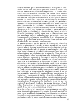 81 
aquellos docentes que se encuentran dentro de la categoría de «titu-lares 
». Por un lado, esto puede apreciarse cuando se observa que 
sólo los titulares son considerados «ingresados» a la carrera –que-dando 
excluidos suplentes e interinos, aún cuando lleven muchos 
años desempeñándose dentro del sistema–, así como cuando la mis-ma 
condición de «ingresado» se vuelve un requisito para el goce del 
derecho a la estabilidad. Respecto de este último punto, la introduc-ción 
del sistema de contratos en la letra del Estatuto de la Provincia de 
Buenos Aires representa una amenaza significativa para la preserva-ción 
de este derecho. Por otro lado, y considerando que en el campo 
laboral de la docencia se puede tener una antigüedad significativa en 
el desempeño de la tarea sin que esto implique el acceso a la condi-ción 
de titular, la reducción de la validez de los derechos al circunscri-birse 
sólo a los titulares también puede verse en el hecho de que, para 
una mayoría de las leyes analizadas, tanto los suplentes como los 
interinos queden excluidos de la posibilidad de ser miembros de los 
órganos de regulación de la carrera docente y/o de participar en la 
elección de los representantes para integrarlos. 
Al tomarse en cuenta que los procesos de desempleo y subempleo 
que inciden fuertemente hoy en la estructuración del mercado laboral 
avanzan sobre la situación laboral docente, resulta claro que los dere-chos 
consagrados al nivel de la normativa –muchos de los cuales sólo 
rigen para «titulares»– se ven relativizados para una franja sustancial 
del conjunto de los trabajadores de la educación. Si su defensa y 
preservación al nivel de la normativa resulta fundamental, creemos 
que no deja de ser importante la disputa por la inclusión del conjunto 
de los trabajadores al goce de las garantías que ofrecen los mismos. 
A partir de lo dicho hasta aquí, y si pensamos al Estado en una triple 
dimensión que lo considera como articulación conflictiva de relaciones 
sociales, como materialización institucional y como expresión y acción de 
políticas públicas, es posible sostener que en relación con el primer nivel 
-el Estado como articulación conflictiva de relaciones sociales- es claro 
que los docentes se incluyen entre los trabajadores, a pesar de que no 
son reconocidos como tales. En cuanto al Estado como conjunto de 
instituciones y como espacio de decisión y de acción en relación con las 
políticas públicas, es interesante considerar cómo los docentes son, a la 
vez, empleados y parte del conjunto de agentes que materializan las polí-ticas 
educativas. Desde aquí, resulta significativo pensar por qué los 
estatutos le confieren al Estado un fuerte poder de control sobre el 
trabajo docente, pero a la vez constituyen un avance significativo en el 
sentido de una mayor democratización del sistema. 
De hecho, es factible leer los estatutos como expresión de una tensión 
entre democratización y control. La sanción de estas leyes significó 
poner coto a las arbitrariedades y discrecionalidades que operaban en 
los nombramientos, estableciendo un sistema de ingresos y ascensos 
con iguales «reglas de juego» para todos, que permitía que el conjun- 
 