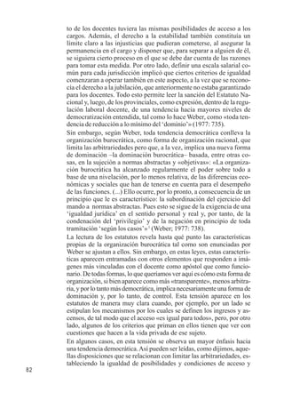 82 
to de los docentes tuviera las mismas posibilidades de acceso a los 
cargos. Además, el derecho a la estabilidad también constituía un 
límite claro a las injusticias que pudieran cometerse, al asegurar la 
permanencia en el cargo y disponer que, para separar a alguien de él, 
se siguiera cierto proceso en el que se debe dar cuenta de las razones 
para tomar esta medida. Por otro lado, definir una escala salarial co-mún 
para cada jurisdicción implicó que ciertos criterios de igualdad 
comenzaran a operar también en este aspecto, a la vez que se recono-cía 
el derecho a la jubilación, que anteriormente no estaba garantizado 
para los docentes. Todo esto permite leer la sanción del Estatuto Na-cional 
y, luego, de los provinciales, como expresión, dentro de la regu-lación 
laboral docente, de una tendencia hacia mayores niveles de 
democratización entendida, tal como lo hace Weber, como «toda ten-dencia 
de reducción a lo mínimo del ‘dominio’» (1977: 735). 
Sin embargo, según Weber, toda tendencia democrática conlleva la 
organización burocrática, como forma de organización racional, que 
limita las arbitrariedades pero que, a la vez, implica una nueva forma 
de dominación –la dominación burocrática– basada, entre otras co-sas, 
en la sujeción a normas abstractas y «objetivas»: «La organiza-ción 
burocrática ha alcanzado regularmente el poder sobre todo a 
base de una nivelación, por lo menos relativa, de las diferencias eco-nómicas 
y sociales que han de tenerse en cuenta para el desempeño 
de las funciones. (...) Ello ocurre, por lo pronto, a consecuencia de un 
principio que le es característico: la subordinación del ejercicio del 
mando a normas abstractas. Pues esto se sigue de la exigencia de una 
‘igualdad jurídica’ en el sentido personal y real y, por tanto, de la 
condenación del ‘privilegio’ y de la negación en principio de toda 
tramitación ‘según los casos’» 1 (Weber; 1977: 738). 
La lectura de los estatutos revela hasta qué punto las características 
propias de la organización burocrática tal como son enunciadas por 
Weber se ajustan a ellos. Sin embargo, en estas leyes, estas caracterís-ticas 
aparecen entramadas con otros elementos que responden a imá-genes 
más vinculadas con el docente como apóstol que como funcio-nario. 
De todas formas, lo que queríamos ver aquí es cómo esta forma de 
organización, si bien aparece como más «transparente», menos arbitra-ria, 
y por lo tanto más democrática, implica necesariamente una forma de 
dominación y, por lo tanto, de control. Esta tensión aparece en los 
estatutos de manera muy clara cuando, por ejemplo, por un lado se 
estipulan los mecanismos por los cuales se definen los ingresos y as-censos, 
de tal modo que el acceso «es igual para todos», pero, por otro 
lado, algunos de los criterios que priman en ellos tienen que ver con 
cuestiones que hacen a la vida privada de ese sujeto. 
En algunos casos, en esta tensión se observa un mayor énfasis hacia 
una tendencia democrática. Así pueden ser leídas, como dijimos, aque-llas 
disposiciones que se relacionan con limitar las arbitrariedades, es-tableciendo 
la igualdad de posibilidades y condiciones de acceso y 
 