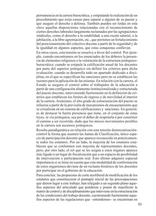 83 
permanencia en la carrera burocrática, y estipulando la realización de un 
procedimiento que exija causas para separar a alguien de su puesto y 
que asegure el derecho a defensa. También pueden ser leídas en esta 
clave aquellas disposiciones relacionadas con el reconocimiento de 
ciertos derechos laborales largamente reclamados por las agrupaciones 
sindicales, como el derecho a la estabilidad, a una escala salarial, a la 
jubilación, a la libre agremiación, etc., que permiten un fortalecimiento 
del posicionamiento del colectivo docente a partir de la seguridad y de 
la igualdad en algunos aspectos, que estas conquistas conllevan. 
En otros casos, esta tensión se resuelve a favor del control. Por ejem-plo, 
cuando encontramos en los enunciados de los deberes la presen-cia 
de elementos religiosos o la valoración de la estructura jerárquico-burocrática; 
cuando se estipula la calificación anual de los docentes 
por parte del superior jerárquico sin definir los criterios para dicha 
evaluación; cuando se desarrolla todo un apartado dedicado a disci-plina, 
en el que se especifican las sanciones pero no se establecen las 
razones para la aplicación de las mismas. En relación con la carrera, el 
Estado se asegura el control sobre el trabajador de la educación a 
partir de una configuración altamente institucionalizada y estructurada 
del puesto docente, interviniendo fuertemente en la definición de cri-terios 
que establecen los límites de ingreso y de movilidad al interior 
de la carrera. Asimismo, el alto grado de estructuración del puesto se 
refuerza a partir de la previsión de mecanismos de encauzamiento que 
se cristalizan en un sistema de calificaciones y sanciones. En general, 
es de destacar la fuerte presencia que tiene, en el conjunto de estas 
leyes, la vía jerárquica, sea por el deber de respetarla o por constituir 
el camino a ser recorrido, dado que los únicos movimientos posibles 
en la carrera son ascensos jerárquicos. 
Resulta paradigmática en relación con esta tensión democratización-control 
la forma que asumen las Juntas de Clasificación, único espa-cio 
de participación docente que aparece reconocido en prácticamen-te 
todos los estatutos. Por un lado, la mayoría de los estatutos esta-blecen 
que se conformen con mayoría de representantes docentes, 
pero, por otro lado, el rol que se les asigna a estos órganos aparece 
más ligado a un lugar de fiscalización que a un espacio de posibilidad 
de intervención o participación real. Esto último adquiere especial 
importancia si se tiene en cuenta que esta modalidad de conformación 
de estos organismos deviene de un reclamo histórico de los docentes 
por participar en el gobierno de la educación. 
Para concluir, las propuestas de corte neoliberal de modificación de los 
estatutos que constituyeron el puntapié inicial de las preocupaciones 
que dieron lugar a este trabajo, han relegado a un segundo plano aque-llos 
aspectos del articulado que ponderan y ponen de manifiesto la 
matriz de control y de disciplinamiento que interviene en la estructuración 
de las condiciones del trabajo docente, cuestionando fuertemente aque-llos 
aspectos de las regulaciones que –entendemos– se encaminan en 
 