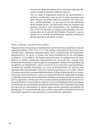 84 
la dirección democratizadora de las relaciones laborales do-centes 
e implican derechos laborales básicos. 
Tal vez, dada la hegemonía actual de los pensamientos y 
políticas neoliberales, éste no sea el mejor escenario para 
abrir espacios de debate sobre los estatutos. De todos mo-dos, 
queda pendiente –ya que aún no ha sido planteada 
desde ningún sector– una discusión sobre los estatutos que 
permita actualizar estos documentos a las realidades que 
hoy viven los docentes en nuestro país (pasados casi cin-cuenta 
años de la sanción del Estatuto Nacional) y que se 
dirijan en el sentido de profundizar aquellas tendencias 
democratizadoras presentes en ellos. 
Notas a Algunas consideraciones finales 
Algunas de las características fundamentales de la burocracia moderna serían las 
siguientes (Weber; 1977: 716, 717 y 718): a) Rige el principio de las atribuciones 
oficiales fijas, ordenadas, mediante reglas, leyes o disposiciones del reglamento 
administrativo. Es decir: 1) Existe una firme distribución de las actividades 
metódicas; 2) los poderes de mando necesarios para el cumplimiento de estos 
deberes se hallan igualmente determinados de un modo fijo, estando bien 
delimitados los medios coactivos que le son asignados; 3) para el cumplimiento de 
los deberes así distribuidos y para el ejercicio de los derechos correspondientes 
se toman las medidas necesarias con vistas al nombramiento de personas con 
aptitudes bien determinadas. Estos tres factores constituyen, en la esfera oficial, 
el carácter esencial de una autoridad burocrática; b) Rige el principio de la jerarquía 
funcional y de la tramitación, es decir, un sistema firmemente organizado de mando 
y subordinación mutua de las autoridades mediante una inspección de las inferiores 
por las superiores, sistema que ofrece al dominado la posibilidad de apelar de una 
autoridad inferior a una instancia superior; c) La actividad burocrática presupone 
normalmente un concienzudo aprendizaje profesional; d) El desempeño del cargo 
por parte de los funcionarios se realiza según normas generales susceptibles de 
aprendizaje. El conocimiento de estas normas representa la introducción de una 
tecnología especial en cuya posesión se encuentran los empleados. 
 