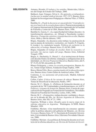 85 
Antunes, Ricardo: El trabajo y los sentidos, Montevideo, Edicio-nes 
del Grupo de Estudio del Trabajo, 2000. 
Balduzzi, Juan; Vázquez, Silvia A.: De apóstoles a trabajadores. 
Luchas por la unidad sindical docente 1957-1973, Buenos Aires, 
Instituto de Investigaciones Pedagógicas «Marina Vilte», CTERA, 
2000. 
Batallán, G.: ¿Puede la docencia ser una profesión? Contradiccio-nes 
en el marco de la escuela democrática, Ponencia presentada en 
el Congreso Internacional de Educación organizado por la Facultad 
de Filosofía y Letras de la UBA, Buenos Aires, 1996. 
Batallán G.; García, F.: «La especificidad del trabajo docente y la 
transformación educativa», en: Alliaud y Duschatzky (comp.): 
Maestros. Formación, práctica y transformación escolar, Buenos 
Aires, Miño y Dávila editores, 1992. 
Birgin, Alejandra: «La docencia como trabajo: la construcción de 
nuevas pautas de inclusión y exclusión», en: Gentili, P.; Frigotto, 
G. (comp.): La ciudadanía negada. Políticas de exclusión en la 
educación y el trabajo, Buenos Aires, CLACSO, 2000. 
Birgin, Alejandra: El trabajo de enseñar. Entre la vocación y el 
mercado: las nuevas reglas del juego, Buenos Aires, Editorial 
Troquel, 1999. 
Birgin, A.; Duchatzky, S.; Dussel, I.: «Las instituciones de forma-ción 
docente frente a la reforma: estrategias y configuraciones de la 
identidad», en: Revista Propuesta Educativa, Buenos Aires, año 9, 
Nº 19, FLACSO, diciembre de 1998. 
Blanco Etchegaray y otros: La escuela protagonista, Buenos Ai-res, 
Temas Grupo Editora, Fundación Grupo Sophia, 1999. 
Bravo, Héctor Félix: Bases constitucionales de la educación argen-tina, 
Buenos Aires, Centro Editor de América Latina, 1988. 
Contreras, J.: La autonomía del profesorado, Madrid, Editorial 
Morata, 1997. 
Cullen, Carlos: Crítica de las razones de educar, Buenos Aires, 
Temas de filosofía de la educación, Paidós, 1997. 
Davini, M. C.; Birgin, A: «Políticas de formación docente en el 
escenario de los ’90. Continuidades y transformaciones», en: AAVV: 
Políticas y sistemas de formación, Buenos Aires, Carrera de espe-cialización 
de Posgrado en Formación de Formadores, Novedades 
Educativas/Facultad de Filosofía y Letras, UBA, 1998. 
Davini, M. C.: «Formación y trabajo docente: realidades y discur-sos 
en la década del 90», en: Revista Argentina de Educación, 
Buenos Aires, Año XII, Nº 21, 1994. 
Experton, William y otros: Desafíos para la nueva etapa de la 
reforma educativa en Argentina, Washington, LCSHD, Banco 
Mundial, 1999. 
Feldfeber, Myriam: «Una transformación sin consenso: apuntes 
sobre la política educativa del gobierno de Menem», en: Revista 
Versiones, Buenos Aires, N° 11, Secretaría de Extensión Universi-taria, 
Universidad de Buenos Aires, Ediciones Novedades Educati-vas, 
2000. 
Feldfeber, Myriam: «Las políticas de formación docente en el con-texto 
de la reforma educativa», en: Revista del Instituto de Investi- 
BIBLIOGRAFÍA 
 