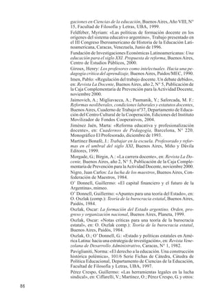 86 
gaciones en Ciencias de la educación, Buenos Aires, Año VIII, N° 
15, Facultad de Filosofía y Letras, UBA, 1999. 
Feldfeber, Myriam: «Las políticas de formación docente en los 
orígenes del sistema educativo argentino», Trabajo presentado en 
el III Congreso Iberoamericano de Historia de la Educación Lati-noamericana, 
Caracas, Venezuela, Junio de 1996. 
Fundación de Investigaciones Económicas Latinoamericanas: Una 
educación para el siglo XXI. Propuesta de reforma, Buenos Aires, 
Centro de Estudios Públicos, 2000. 
Giroux, Henry: Los profesores como intelectuales. Hacia una pe-dagogía 
crítica del aprendizaje, Buenos Aires, Paidos/MEC, 1990. 
Imen, Pablo: «Regulación del trabajo docente. Un debate debido», 
en: Revista La Docente, Buenos Aires, año 2, N° 5, Publicación de 
la Caja Complementaria de Prevención para la Actividad Docente, 
noviembre 2000. 
Jaimovich, A.; Migliavacca, A.; Pasmanik, Y.; Saforcada, M. F.: 
Reformas neoliberales, condiciones laborales y estatutos docentes, 
Buenos Aires, Cuaderno de Trabajo nº37, Departamento de Educa-ción 
del Centro Cultural de la Cooperación, Ediciones del Instituto 
Movilizador de Fondos Cooperativos, 2004. 
Jiménez Jaén, Marta: «Reforma educativa y profesionalización 
docente», en: Cuadernos de Pedagogía, Barcelona, N° 220, 
Monográfico El Profesorado, diciembre de 1993. 
Martínez Bonafé, J.: Trabajar en la escuela. Profesorado y refor-mas 
en el umbral del siglo XXI, Buenos Aires, Miño y Dávila 
Editores, 1999. 
Morgade, G.; Birgin, A.: «La carrera docente», en: Revista La Do-cente, 
Buenos Aires, año 2, N° 5, Publicación de la Caja Comple-mentaria 
de Prevención para la Actividad Docente, noviembre 2000. 
Nigro, Juan Carlos: La lucha de los maestros, Buenos Aires, Con-federación 
de Maestros, 1984. 
O’ Donnell, Guillermo: «El capital financiero y el futuro de la 
Argentina», mimeo. 
O’ Donnell, Guillermo: «Apuntes para una teoría del Estado», en: 
O. Oszlak (comp.): Teoría de la burocracia estatal, Buenos Aires, 
Paidós, 1984. 
Oszlak, Oscar: La formación del Estado argentino. Orden, pro-greso 
y organización nacional, Buenos Aires, Planeta, 1999. 
Oszlak, Oscar: «Notas críticas para una teoría de la burocracia 
estatal», en: O. Oszlak comp.): Teoría de la burocracia estatal, 
Buenos Aires, Paidós, 1984. 
Oszlak, O.; O’ Donnell, G.: «Estado y políticas estatales en Amé-rica 
Latina: hacia una estrategia de investigación», en: Revista Vene-zolana 
de Desarrollo Administrativo, Caracas, N° 1, 1982. 
Paviglianiti, Norma: «El derecho a la educación. Una construcción 
histórica polémica», 101/6 Serie Fichas de Cátedra, Cátedra de 
Política Educacional, Departamento de Ciencias de la Educación, 
Facultad de Filosofía y Letras, UBA, 1997. 
Pérez Crespo, Guillermo: «Las herramientas legales en la lucha 
sindical», en: Ciffarelli, V.; Martínez, O.; Pérez Crespo, G. y otros: 
 