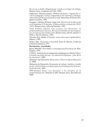 87 
De eso no se habla. Organización y lucha en el lugar de trabajo, 
Buenos Aires, Cuadernos del TEL, 2002. 
Popkewitz, Thomas (comp.): Modelos de poder y regulación so-cial 
en pedagogía. Crítica comparada de las reformas contempo-ráneas 
de la formación del profesorado, Barcelona, Ediciones Po-mares- 
Corredor, 1994. 
Puiggrós, Adriana; Bernetti, Jorge Luis: Historia de la Educación 
en la Argentina V. Peronismo: Cultura política y educación (1945- 
1955), Buenos Aires, Editorial Galerna, 1993. 
Tenti Fanfani, Emilio: Una carrera con obstáculos: la 
profesionalización docente, Revista del Instituto de Investigacio-nes 
en Ciencias de la Educación, Buenos Aires, año IV, número 7, 
Miño y Dávila Editores, 1995. 
Thwaites Rey, Mabel: El Estado: notas sobre su(s) significado(s), 
Mimeo, 1999. 
Weber, Max: Economía y Sociedad, Tomo II, México, Fondo de 
Cultura Económica, 1977. 
Documentos consultados 
Banco Mundial: Prioridades y estrategias para la educación, Was-hington, 
1995. 
CTERA - Instituto de investigaciones pedagógicas «Marina Vilte»: 
Consulta nacional docente. La educación argentina: ¿qué dicen 
los maestros?, 2000. 
Ministerio de Educación: Bases para el Pacto Federal Educativo 
II. 2000. 
Ministerio de Educación: Documento de trabajo. Análisis y estudio 
de los criterios básicos comunes para la jerarquización de la pro-fesión 
docente, 2001. 
IIPE-Buenos Aires: Los docentes y los desafíos de la 
profesionalización, Volumen II, IIPE, Buenos Aires, diciembre de 
2000. 
 