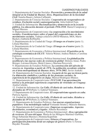 88 
CUADERNOS PUBLICADOS 
1. Departamento de Ciencias Sociales: Prevención y promoción de la salud 
integral en la Ciudad de Buenos Aires. Organizaciones de la Sociedad 
Civil. Natalia Bauni y Julieta Caffaratti. 
2. Departamento de Ciencias Sociales: Cooperativa de recuperadores de 
residuos. Exclusión social y autoorganización. Julio Gabriel Fajn. 
3. Unidad de Información: Racionalización y democracia en la escuela 
pública. La educación durante el período 1916-1930. Daniel Campione y 
Miguel Mazzeo. 
4. Departamento de Cooperativismo: La cooperación y los movimientos 
sociales. Consideraciones sobre el papel del cooperativismo en dos 
movimientos sociales. Trabajo colectivo (MTD Matanza, MOI, Mario 
Racket y Gabriela Roffinelli). 
5. Departamento de la Ciudad del Tango: El tango en el teatro (parte 1). 
Liliana Marchini. 
6. Departamento de la Ciudad del Tango: El tango en el teatro (parte 2). 
Liliana Marchini. 
7. Departamento de Economía y Política Internacional: El petróleo en la 
estrategia económica de EE.UU. Valeria Wainer, Andrea Makón y Carolina 
Espinosa. 
8. Departamento de Economía y Política Internacional: La globalización 
neoliberal y las nuevas redes de resistencia global. Dolores Amat, Pedro 
Brieger, Luciana Ghiotto, Maité Llanos y Mariana Percovich. 
9. Departamento de Estudios Políticos: La construcción del ejército de 
reserva en Argentina a partir de 1976. La población excedente relativa 
en el área metropolitana de Buenos Aires, 1976-2002. Javier Arakaki 
10. Departamento de Ciencias Sociales: La parte de los que no tienen parte. 
La dimensión simbólica y política de las protestas sociales: la 
experiencia de los piqueteros en Jujuy. Maricel Rodríguez Blanco. 
11. Departamento de Cooperativismo: FUCVAM. Una aproximación 
teórica a la principal experiencia cooperativa de viviendas en Uruguay. 
Analía Cafardo. 
12. Unidad de Información: La Calle. El diario de casi todos. Octubre a 
diciembre de 1974 (Parte 1). Gabriel Vommaro. 
13 Departamento de Cooperativismo: El cooperativismo agrario en cuba. 
Patricia Agosto. 
14. Unidad de Información: La Calle. El diario de casi todos. Octubre a 
diciembre de 1974 (Parte 2). Gabriel Vommaro. 
15. Departamento de Estudios Políticos: Las nuevas organizaciones 
populares: Una metodología radical. Fernando Stratta y Marcelo Barrera. 
16. Departamento de Cooperativismo: Empresas recuperadas. Aspectos 
doctrinarios, económicos y legales. Alberto Rezzónico 
17. Departamento de Economía y Política Internacional: Alca y apropiación 
de recursos. El caso del agua. María de los Milagros Martínez Garbino, 
Diego Sebastián Marenzi y Romina Kupellián 
18. Departamento de Cooperativismo: Género y Cooperativas. La 
participación femenina desde un enfoque de género (Parte 1) Teresa 
Haydée Pousada. 
 