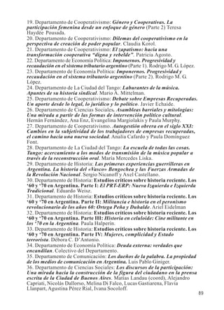 89 
19. Departamento de Cooperativismo: Género y Cooperativas. La 
participación femenina desde un enfoque de género (Parte 2) Teresa 
Haydée Pousada. 
20. Departamento de Cooperativismo: Dilemas del cooperativismo en la 
perspectiva de creación de poder popular. Claudia Korol. 
21. Departamento de Cooperativismo: El zapatismo: hacia una 
transformación cooperativa “digna y rebelde”. Patricia Agosto. 
22. Departamento de Economía Política: Imponernos. Progresividad y 
recaudación en el sistema tributario argentino (Parte 1). Rodrigo M. G. López. 
23. Departamento de Economía Política: Imponernos. Progresividad y 
recaudación en el sistema tributario argentino (Parte 2). Rodrigo M. G. 
López. 
24. Departamento de La Ciudad del Tango: Laburantes de la música. 
Apuntes de su historia sindical. Mario A. Mittelman. 
25. Departamento de Cooperativismo: Debate sobre Empresas Recuperadas. 
Un aporte desde lo legal, lo jurídico y lo político. Javier Echaide. 
26. Departamento de Ciencias Sociales. Asambleas barriales y mitologías: 
Una mirada a partir de las formas de intervención político cultural. 
Hernán Fernández, Ana Enz, Evangelina Margiolakis y Paula Murphy. 
27. Departamento de Cooperativismo. Autogestión obrera en el siglo XXI: 
Cambios en la subjetividad de los trabajadores de empresas recuperadas, 
el camino hacia una nueva sociedad. Analía Cafardo y Paula Domínguez 
Font. 
28. Departamento de La Ciudad del Tango: La escuela de todas las cosas. 
Tango: acercamiento a los modos de transmisión de la música popular a 
través de la reconstrucción oral. María Mercedes Liska. 
29. Departamento de Historia: Las primeras experiencias guerrilleras en 
Argentina. La historia del «Vasco» Bengochea y las Fuerzas Armadas de 
la Revolución Nacional. Sergio Nicanoff y Axel Castellano. 
30. Departamento de Historia: Estudios críticos sobre historia reciente. Los 
‘60 y ‘70 en Argentina. Parte I: El PRT-ERP: Nueva Izquierda e Izquierda 
Tradicional. Eduardo Weisz. 
31. Departamento de Historia: Estudios críticos sobre historia reciente. Los 
‘60 y ‘70 en Argentina. Parte II: Militancia e historia en el peronismo 
revolucionario de los años 60: Ortega Peña y Duhalde. Ariel Eidelman 
32. Departamento de Historia: Estudios críticos sobre historia reciente. Los 
‘60 y ‘70 en Argentina. Parte III: Historia en celuloide: Cine militante en 
los ‘70 en la Argentina. Paula Halperín. 
33. Departamento de Historia: Estudios críticos sobre historia reciente. Los 
‘60 y ‘70 en Argentina. Parte IV: Mujeres, complicidad y Estado 
terrorista. Débora C. D’Antonio. 
34. Departamento de Economía Política: Deuda externa: verdades que 
encandilan. Colectivo del Departamento. 
35. Departamento de Comunicación: Los dueños de la palabra. La propiedad 
de los medios de comunicación en Argentina. Luis Pablo Giniger. 
36. Departamento de Ciencias Sociales: Los discursos de la participación: 
Una mirada hacia la construcción de la figura del ciudadano en la prensa 
escrita de la Ciudad de Buenos Aires. Matías Landau (coord), Alejandro 
Capriati, Nicolás Dallorso, Melina Di Falco, Lucas Gastiarena, Flavia 
Llanpart, Agustina Pérez Rial, Ivana Socoloff. 
 