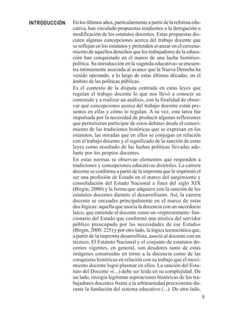 9 
En los últimos años, particularmente a partir de la reforma edu-cativa, 
han circulado propuestas tendientes a la derogación o 
modificación de los estatutos docentes. Estas propuestas dis-cuten 
algunas concepciones acerca del trabajo docente que 
se reflejan en los estatutos y pretenden avanzar en el cercena-miento 
de aquellos derechos que los trabajadores de la educa-ción 
han conquistado en el marco de una lucha histórico-política. 
Su introducción en la «agenda educativa» se encuen-tra 
íntimamente asociada al avance que la Nueva Derecha ha 
venido operando, a lo largo de estas últimas décadas, en el 
ámbito de las políticas públicas. 
Es el contexto de la disputa centrada en estas leyes que 
regulan el trabajo docente lo que nos llevó a conocer su 
contenido y a realizar un análisis, con la finalidad de obser-var 
qué concepciones acerca del trabajo docente están pre-sentes 
en ellas y cómo lo regulan. A su vez, esta tarea fue 
impulsada por la necesidad de producir algunas reflexiones 
que permitieran participar de estos debates desde el conoci-miento 
de las tradiciones históricas que se expresan en los 
estatutos, las miradas que en ellos se conjugan en relación 
con el trabajo docente y el significado de la sanción de estas 
leyes como resultado de las luchas políticas llevadas ade-lante 
por los propios docentes. 
En estas normas se observan elementos que responden a 
tradiciones y concepciones educativas disímiles. La carrera 
docente se conforma a partir de la impronta que le imprimió el 
ser una profesión de Estado en el marco del surgimiento y 
consolidación del Estado Nacional a fines del siglo XIX 
(Birgin, 2000) y la forma que adquiere con la sanción de los 
estatutos docentes durante el desarrollismo. Así, la carrera 
docente se encuadra principalmente en el marco de estas 
dos lógicas: aquella que asocia la docencia con un sacerdocio 
laico, que entiende al docente como un «representante- fun-cionario 
del Estado que conformó una mística del servidor 
público preocupado por las necesidades de ese Estado» 
(Birgin, 2000: 225) y por otro lado, la lógica tecnocrática que, 
a partir de la impronta desarrollista, asoció al docente con un 
técnico. El Estatuto Nacional y el conjunto de estatutos do-centes 
vigentes, en general, son deudores tanto de estas 
imágenes construidas en torno a la docencia como de las 
conquistas históricas en relación con su trabajo que el movi-miento 
docente logró plasmar en ellos. La sanción del Esta-tuto 
del Docente «(...) debe ser leída en su complejidad. De 
un lado, recogía legítimas aspiraciones históricas de los tra-bajadores 
docentes frente a la arbitrariedad preexistente du-rante 
la fundación del sistema educativo (...). De otro lado, 
INTRODUCCIÓN 
 