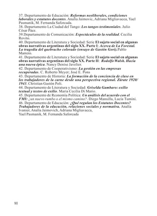90 
37. Departamento de Educación: Reformas neoliberales, condiciones 
laborales y estatutos docentes. Analía Jaimovic, Adriana Migliavacca, Yael 
Pasmanik, M. Fernanda Saforcada. 
38. Departamento La Ciudad del Tango: Los tangos testimoniales. Julio 
César Páez. 
39.Departamento de Comunicación: Espectáculos de la realidad. Cecilia 
Rovito. 
40. Departamento de Literatura y Sociedad: Serie El sujeto social en algunas 
obras narrativas argentinas del siglo XX. Parte I: Acerca de La Forestal. 
La tragedia del quebracho colorado (ensayo de Gastón Gori).Pablo 
Marrero. 
41. Departamento de Literatura y Sociedad: Serie El sujeto social en algunas 
obras narrativas argentinas del siglo XX. Parte II: Rodolfo Walsh. Hacia 
una nueva épica. Nancy Denise Javelier. 
42. Departamento de Cooperativismo: La gestión en las empresas 
recuperadas. C. Roberto Meyer; José E. Pons 
43. Departamento de Historia: La formación de la conciencia de clase en 
los trabajadores de la carne desde una perspectiva regional. Zárate 1920/ 
1943. Christian Gastón Poli. 
44. Departamento de Literatura y Sociedad: Griselda Gambaro: exilio 
textual y textos de exilio. María Cecilia Di Mario. 
45. Departamento de Rconomía Política: Un análisis del acuerdo con el 
FMI: ¿un nuevo rumbo o el mismo camino?. Diego Mansilla, Lucía Tumini. 
46. Departamento de Educación: ¿Qué regulan los Estatutos Docentes? 
Trabajadores de la educación, relaciones sociales y normativa. Analía 
Ivanier, Analía Jaimovich, Adriana Migliavacca, 
Yael Pasmanik, M. Fernanda Saforcada 
 