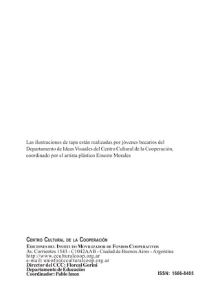 Las ilustraciones de tapa están realizadas por jóvenes becarios del 
Departamento de Ideas Visuales del Centro Cultural de la Cooperación, 
coordinado por el artista plástico Ernesto Morales 
CENTRO CULTURAL DE LA COOPERACIÓN 
EDICIONES DEL INSTITUTO MOVILIZADOR DE FONDOS COOPERATIVOS 
Av. Corrientes 1543 - C1042AAB - Ciudad de Buenos Aires - Argentina 
http://www.cculturalcoop.org.ar 
e-mail: uninfo@cculturalcoop.org.ar 
Director del CCC: Floreal Gorini 
Departamento de Educación 
Coordinador: Pablo Imen ISSN: 1666-8405 
