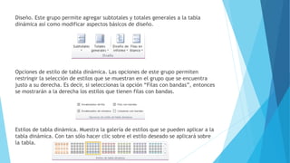 Diseño. Este grupo permite agregar subtotales y totales generales a la tabla
dinámica así como modificar aspectos básicos de diseño.
Opciones de estilo de tabla dinámica. Las opciones de este grupo permiten
restringir la selección de estilos que se muestran en el grupo que se encuentra
justo a su derecha. Es decir, si seleccionas la opción “Filas con bandas”, entonces
se mostrarán a la derecha los estilos que tienen filas con bandas.
Estilos de tabla dinámica. Muestra la galería de estilos que se pueden aplicar a la
tabla dinámica. Con tan sólo hacer clic sobre el estilo deseado se aplicará sobre
la tabla.
 