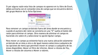 Si por alguna razón esta lista de campos no aparece en tu libro de Excel,
debes activarla con el comando Lista de campo que se encuentra dentro
del grupo Mostrar de la ficha Opciones
Para remover un campo arrástralo fuera del área donde se encuentra y
cuando el puntero del ratón se convierta en una “X” suelta el botón del
ratón para eliminar el campo. Otra manera de eliminar el campo es
haciendo clic sobre él y seleccionar la opción Quitar campo.
Para mover un campo ya existente hacia una nueva ubicación solamente
arrástralo de un área a otra o de igual manera selecciona cualquiera de
las opciones de menú que permiten mover el campo a cualquiera de las
áreas disponibles: Mover al filtro de informe, Mover a rótulos de fila,
Mover a rótulos de columna o Mover a valores.
 