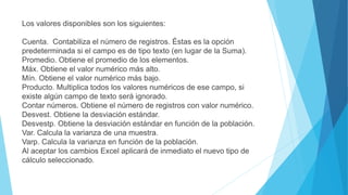 Los valores disponibles son los siguientes:
Cuenta. Contabiliza el número de registros. Éstas es la opción
predeterminada si el campo es de tipo texto (en lugar de la Suma).
Promedio. Obtiene el promedio de los elementos.
Máx. Obtiene el valor numérico más alto.
Mín. Obtiene el valor numérico más bajo.
Producto. Multiplica todos los valores numéricos de ese campo, si
existe algún campo de texto será ignorado.
Contar números. Obtiene el número de registros con valor numérico.
Desvest. Obtiene la desviación estándar.
Desvestp. Obtiene la desviación estándar en función de la población.
Var. Calcula la varianza de una muestra.
Varp. Calcula la varianza en función de la población.
Al aceptar los cambios Excel aplicará de inmediato el nuevo tipo de
cálculo seleccionado.
 