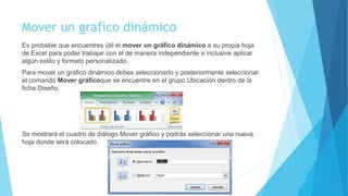 Mover un grafico dinámico
Es probable que encuentres útil el mover un gráfico dinámico a su propia hoja
de Excel para poder trabajar con él de manera independiente e inclusive aplicar
algún estilo y formato personalizado.
Para mover un gráfico dinámico debes seleccionarlo y posteriormente seleccionar
el comando Mover gráficoque se encuentre en el grupo Ubicación dentro de la
ficha Diseño.
Se mostrará el cuadro de diálogo Mover gráfico y podrás seleccionar una nueva
hoja donde será colocado.
 