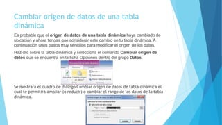 Cambiar origen de datos de una tabla
dinámica
Es probable que el origen de datos de una tabla dinámica haya cambiado de
ubicación y ahora tengas que considerar este cambio en tu tabla dinámica. A
continuación unos pasos muy sencillos para modificar el origen de los datos.
Haz clic sobre la tabla dinámica y selecciona el comando Cambiar origen de
datos que se encuentra en la ficha Opciones dentro del grupo Datos.
Se mostrará el cuadro de diálogo Cambiar origen de datos de tabla dinámica el
cual te permitirá ampliar (o reducir) o cambiar el rango de los datos de la tabla
dinámica.
 